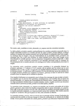 15.59
premiers Vax Newton Compiler 0.2cl6
Page 5
Source listing
666 insere_premier(prochain)
670 REPETITION
671 (*des mainteneant, on peut utiliser le systeme*)
671 INTERRUPT(*1'utlisateur le relancera*)
672 (*genere les autres nombres*)
672 UNTIL
673 ACTIVATE traite_demandes_en_suspens NOW
67 6 TAKE fin_demandee REPEAT
679 UNTIL premier(prochain) REPETITION;
686 insere_premier(courant)
690 REPETITION;
692 print(line,"***Liste des nombres premiers obtenus***",line);
701 FOR integer VALUE k FROM 1 TO nombre_formes REPEAT
710 IF k10=l THEN line DONE; edit(premiers[k],7,0)
731 REPETITION;
733 print (line, "<«FIN>»")
739 DONE(*genere_premiers*);
741 /* /*EJECT*/ */
Par contre, suite candidats et traite demandes ensuspens sont des coroutines normales.
La tache genire_premiers produit continuellement les nombres premiers successifs dans la
rangee extensible premiers; la variable nformes de valeur nombrejormis indique, a chaque
moment, le nombre des nombres premiers qui ont 6te formes et enregistres dans cette rangee.
Le stockage dans la rangee a lieu par rintermediaire de la procedure insire_premiers; on
remarque que Ton a pris soin d'inserer la valeur donnee prem dans cette rangee avant
d'incrementer la variable nformis. Ceci est important; l'assignation premiers [(nformes := succ
nformes)] .= prem s'avererait incorrecte si un message parvenait entre le moment de
l'incrementation de la variable nformes et le stockage de la valeur correspondante prem dans la
rangee.
La coroutine suite candidats produit comme candidats a la primalitd d'abord les
premiers _speciaux = 3 valeurs 2,3 et5; ensuite, elle ne genere que les entiers qui ne sont
multiples ni de 2, ni de 3, ni de 5. Le test de si un candidat donne est premier est incorpore dans
la fonction premier: il suffit pour cela d'examiner s'il n'est divisible par aucun des membres de
la rangee premiers d'indice pos superieur a premiers speciaux et dont le carre de la valeur
premiers [pos] ne depasse pas le candidat en question.
Une requete d'utilisateur est enregistree sous la forme d'un message du type produit_premier.
Les requetes qui ne peuvent etre satisfaites immediatement sont inserees dans la queue de
priorite demandes en suspens par rintermediaire de I'enonce insure requete eval; le recours a
cet objet procedural, initialise dans le module initialise insure requete, est lie a une recursion
mutuelle entre le processus produit_premier et la classe queue requetes.
La coroutine traite demandes ensuspens est attachee, par la partie executable de la tache
genirenremiers, pour traiter les requetes enregistrees dans la queue demandes ensuspens.
Pour cell, et tant que la queue n'est pas vide, elle produit les nombres successifs jusqu'a ce que
la requete prioritaire demandes ensuspens.premier puisse etre satisfaite. Elle I'enleve alors de
la queue et la reactive. Des que la queue est vide, cette coroutine se detache.
La coroutine termine session, mise en oeuvre par un message ad-hoc lorsque l'execution du
systeme doit etre arretee, ne fait que changer la valeurfindemandee de sa variable fin de false
a true. C'est la partie executable de la tache gen£re_premiers qui effectuera l'impression finale
 