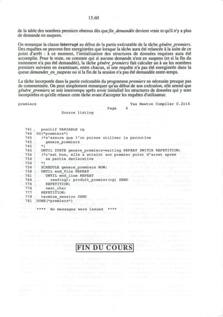 15.60
de la table des nombres premiers obtenus des quefindemande'edevient vraie et qu'il n'y a plus
de demande en suspens.
On remarque la clause interrupt au debut de la partie executable de la tache ge'ne~re_premiers.
Des requetes ne peuvent etre enregistrees que lorsque la tache aura 6t£ relancee a la suite de ce
point d'arret : k ce moment, l'initialisation des structures de donndes requises aura 6t€
accomplie. Pour le reste, on constate qui si aucune demande n'est en suspens (et si la fin du
traitement n'a pas 6t6 demandee), la tache g£n&re_premiers fait calculer un a un les nombres
premiers suivants en examinant, entre chacun, si une requete n'a pas 6t6 enregistree dans la
queue demandes ensuspens ou si la fin de la session n'a pas €6 demandee entre-temps.
La tache incorporee dans la partie executable du programme premiers ne necessite presque pas
de commentaire. On peut simplement remarquer qu'au d£but de son execution, elle attend que
ginere_premiers se soit interrompu apres avoir initialise les structures de donn^es qui y sont
incorporees et qu'elle relance cette tache avant d'accepter les requetes d'utilisateur.
premiers Vax Newton Compiler 0.2cl6
Page 6
Source l i s t i n g
741 , positif VARIABLE rg
744 DO(*premiers*)
745 (*s'assure que 1'on puisse utiliser la paroutine
745 gene re_jprenders
745 *)
745 UNTIL STATE genere_premiers=waiting REPEAT SWITCH REPETITION;
754 (*c'est bonf elle a atteint son premier point d'arret apres
754 sa partie declarative
754 *)
754 SCHEDULE generej>remiers NOW;
758 UNTIL end_file REPEAT
761 UNTIL end_line REPEAT
764 read(rg); produit_premier(rg) SEND
774 REPETITION;
776 next_char
777 REPETITION;
779 termine_session SEND
781 DONE(*premiers*)
**** N0 messages were issued ****
FIN DU COURS
 
