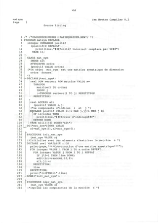 4.4
matsym
Page 1
Vax Newton Compiler 0.2
Source listing
1
1
4
7
12
18
22
22
24
26
28
33
33
33
33
34
42
43
49
51
60
62
62
65
72
72
87
92
98
100
109
112
126
126
128
133
133
138
145
156
165
175
188
196
198
199
201
207
209
209
211
216
/* /*OLDSOURCE=USER2:[RAPIN]MATSYM.NEW*/ */
PROGRAM matsym DECLARE
integer SUBRANGE positif
(positif>0 DEFAULT
print(line,"###Positif incorrect remplace par 1###")
TAKE 1);
CLASS mat_sym
INDEX elt
ATTRIBUTE ordre
(positif VALUE ordre)
(*Un objet mat_sym est une matrice symetrique de dimension
ordre donnee.
*)
DECLARE(*mat_sym*)
real ROW vecteur ROW matrice VALUE m=
THROUGH
-
matrice(1 TO ordre)
INDEX j
:=THROUGH vecteur(1 TO
REPETITION;
j) REPETITION
real ACCESS elt
(positif VALUE ifj)
(*La composante d'indices i et j *)
DECLARE positif VALUE ii=i MAX j,jj=i MIN j DO
[iF ii>ordre THEN
print(line,"###Erreur d'indicage###")
RETURN DONE
TAKE m[ii][jj] DONE(*elt*)
DO(*mat_sym*)DONE VALUE
sl=mat_sym(3) , s2=mat_sym(6) ;
PROCEDURE init_mat_sym
(mat_sym VALUE s)
(*Initialise avec des elements aleatoires la matrice s *)
I DECLARE real VARIABLE r DO
print(page,"***Construction d'une matrice symetrique***");
FOR integer VALUE i FROM 1 TO S.ordre REPEAT
FOR integer VALUE j FROM 1 TO i REPEAT
IF j5=l THEN line DONE;
edit((r:=random),12,8);
s[i, j] :=r
REPETITION;
line
REPETITION;
print ("<«FIN>»", line)
- DONE(*init_mat_sym*) ;
PROCEDURE impr_mat_sym
(mat_sym VALUE s)
(*Imprime les composantes de la matrice s *)
 