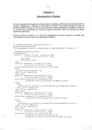 1.1
Chanitre 1
Introduction a Newton
Comme la plupart des langages de programmation modernes, Newton permet de manipuler les
donnees arithmetiques, logiques et textuelles au moyen d'un certain nombre de types de
donnees predefinis (integer, real, Boolean, character, string, alphabet) et de definir, au moyen
de constructeurs appropries, de nouveaux types de donnees selon les besoins de chaque
application specifique.
Comme premier exemple, on va partir du programme booleens suivant; ce listage peut
correspondre au texte tel qu'il aura ete prepare a l'ecliteur.
/* /*newsource=user2:[rapin]booleens*/ */
program booleens declare
(*Ce programme illustre la semantique du type predefini Boolean ,*)
boolean variable p,q:=true
do(*booleens*)
print ("1. Valeurs du type Boolean:",line,
========================" ,line,
line,true,
line,false,line);
line;
print("2. Operateur de negation:",line,
=====================" ,line);
print(line,column(6),"p",column(20),"~p",line);
until
print(line,p,column(16),~p)
take (p:=~p) repetition;
line; line;
print("3. Operateurs conjonctifs:",line,
======================" ,line);
print(line,column(6) ,"p",column(16),"q",
column(2 9),"p/q",column(36),"p NAND q",line);
until
until
print(line,p,column(11),q,column(26),p/q,column(36),p nand q)
take (q:=~q) repetition
take (p:=~p) repetition;
line; line;
print("4. Operateurs disjonctifs:",line,
======================" ,line);
print(line,column(6),"p",column(16),"q",
column(29),"p/q",column(37),"p NOR q",line);
until
until
print(line,p,column(11),q,column(26),p/q,column(36),p nor q)
take (q:=~q) repetition
take (p:=~p) repetition;
line; line;
print("5. Operateurs implicatifs:",line,
======================" ,line);
print(line,column(6),"p",column(16) , "q",
column(29),"p|>q",column(39),"p<|q",
column(47),"p EXCL q",column(57),"p NEGT q",line);
 
