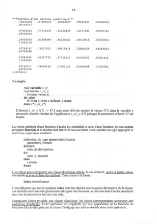 4.6
***Contenu d'une matrice symetrique***
.75831294 .87803545 .26992825 .07299191 .40684954
.96749717
.87803545 .77542439 .63368489 .16517401 .95582782
.24564256
.26992825 .63368489 .85229252 .09419816 .37235815
.17663118
.07299191 .16517401 .09419816 .33666929 .49268933
.62309698
.40684954 .95582782 .37235815 .49268933 .30581511
.71304585
.96749717 .24564256 .17663118 .62309698 .71304585
.08793376
< « F I N > »
Exemple:
real variable x, y;
real access x_or_y
(integer value n)
do take
if even n then x default y done
done (*x_or_y*)
L'enonce x_or_y (17) := 47.2 aura pour effet de stocker la valeur 47.2 dans la variable y
retournee comme resultat de l'application x_or_y (17) puisque le parametre effectif 17 est
impair.
La forme generate d'une fonction d'acces est semblable a celle d'une fonction; le mot access
remplace function et le resultat doit etre livre sous la forme d'une variable du type approprie et
non d'une expression arbitraire.
indication_de_type access identificateur
parametres_formels
declare
suite_de declarations
do
suite_d_enonces
take
variable
done
Une classe peut comporter une clause d'indicage placee. le cas echeant, apres la partie valeur
eventuelle et avant la liste des attributs. Cette clause a la forme:
index identificateur
L'identificateur qui suit le symbole index doit etre declare dans la partie declarative de la classe;
cet identificateur doit obligatoirement designer une fonction ou une fonction d'acces possedant
une liste de parametres formels non vide.
Lorsqu'une classe possede une clause d'indicage. les obiets correspondants admettent une
operation d'indicage. Cette operation est implantee par une application de la fonction ou
fonction d'acces designee par la clause d'indicage aux indices donnes dans cette operation.
 