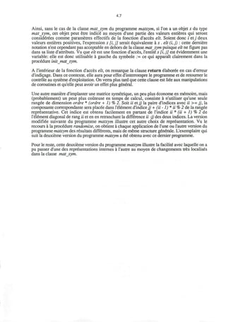 4.7
Ainsi, sans le cas de la classe matsym du programme matsym, si Ton a un objet s du type
mat_sym, cet objet peut etre indice au moyen d'une partie des valeurs entieres qui seront
considerees comme parametres effectifs de la fonction d'acces elt. Soient done i ctj deux
valeurs entieres positives, l'expression s [i, j] serait equivalente a s . elt (i, j) : cette derniere
notation n'est cependant pas acceptable en dehors de la classe matjym puisque elt ne figure pas
dans sa liste d'attributs. Vu que elt est une fonction d'acces, l'entite s [i, j] est evidemment une
variable: elle est done utilisable a gauche du symbole := ce qui apparait clairement dans la
procedure initjnatsym.
A l'interieur de la fonction d'acces elt, on remarque la clause return elaboree en cas d'erreur
d'indicage. Dans ce contexte, elle aura pour effet d'interrompre le programme et de retourner le
controle au systeme d'exploitation. On verra plus tard que cette clause est liee aux manipulations
de coroutines et qu'elle peut avoir un effet plus general.
Une autre maniere d'implanter une matrice symetrique, un peu plus econome en memoire, mais
(probablement) un peut plus couteuse en temps de calcul, consiste a n'utiliser qu'une seule
rangee de dimension ordre * (ordre + 1) % 2. Soit ii etjj la paire d'indices avec ii >= jj, la
composante correspondante sera placee dans l'element d'indicejj + (ii -1) * ii % 2 de la rangee
representative. Cet indice est obtenu facilement en partant de l'indice ii * (ii + 1) % 2 de
l'element diagonal de rang ii et en en retranchant la difference ii -jj des deux indices. La version
modifiee suivante du programme matsym illustre cet autre choix de representation. Vu le
recours a la procedure randomize, on obtient a chaque application de l'une ou l'autre version du
programme matsym des resultats differents, mais de meme structure generale. L'exemplaire qui
suit la deuxieme version du programme matsym a ete obtenu avec ce dernier programme.
Pour le reste, cette deuxieme version du programme matsym illustre la facilite avec laquelle on a
pu passer d'une des representations internes a l'autre au moyen de changements tres localises
dans la classe matsym.
 