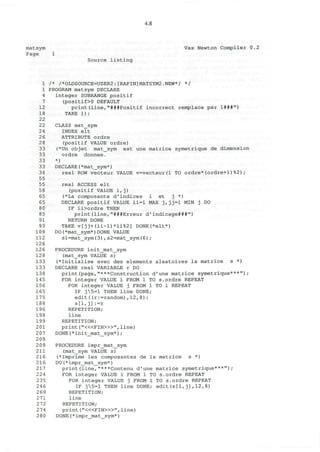 4.8
matsym Vax Newton Compiler 0.2
Page 1
Source listing
1 /* /*OLDSOURCE=USER2:[RAPIN]MATSYM2.NEW*/ */
1 PROGRAM matsym DECLARE
4 integer SUBRANGE positif
7 (positif>0 DEFAULT
12 print(line,"###Positif incorrect remplace par 1###")
18 TAKE 1);
22
22 CLASS mat_sym
24 INDEX elt
2 6 ATTRIBUTE ordre
28 (positif VALUE ordre)
33 (*Un objet mat_sym est une matrice symetrique de dimension
33 ordre donnee.
33 *)
3 3 DECLARE(*mat_sym*)
34 real ROW vecteur VALUE v=vecteur(l TO ordre*(ordre+1)%2);
55
55 real ACCESS elt
58 (positif VALUE i,j)
65 (*La composante d'indices i et j *)
65 DECLARE positif VALUE ii=i MAX j,jj=i MIN j DO
80 IF ii>ordre THEN
85 print(line,"###Erreur d'indicage###")
91 RETURN DONE
93 TAKE v[jj+(ii-l)*ii%2] DONE(*elt*)
109 DO(*mat_sym*)DONE VALUE
112 sl=mat_sym(3) , s2=mat_sym(6) ;
126
12 6 PROCEDURE init_mat_sym
128 (mat_sym VALUE s)
133 (*Initialise avec des elements aleatoires la matrice s *)
133 DECLARE real VARIABLE r DO
138 print(page,"***Construction d'une matrice symetrique***");
145 FOR integer VALUE i FROM 1 TO s.ordre REPEAT
156 FOR integer VALUE j FROM 1 TO i REPEAT
165 IF j5=l THEN line DONE;
175 edit((r:=random),12,8);
188 s[i,j]:=r
196 REPETITION;
198 line
199 REPETITION;
201 print ("<«FIN>»", line)
207 DONE(* init_mat_sym*);
209
2 09 PROCEDURE impr_mat_sym
211 (mat_sym VALUE s)
216 (*Imprime les composantes de la matrice s *)
216 DO(*impr_mat_sym*)
217 print(line,"***Contenu d'une matrice symetrique***");
224 FOR integer VALUE i FROM 1 TO s.ordre REPEAT
235 FOR integer VALUE j FROM 1 TO s.ordre REPEAT
246 IF j5=l THEN line DONE; edit(s[i, j],12,8)
269 REPETITION;
271 line
272 REPETITION;
274 print ("<«FIN>»", line)
280 DONE(*impr mat sym*)
 