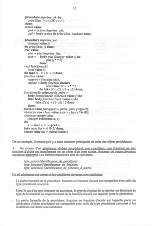 5.2
procedure imprimeok do
print (line, "<« OK>»")
done;
action value
pok = action (imprimeok),
pal - body action do print (line, random) done;
procedure imprimeint
(integer value))
do print (line, j) done;
rrwc value
p/nf = true (imprimeint),
pcar= body true (integer value/) do
pint [j * * 2]
done;
real function pki
(real value t)
do take (1 -1) I (1 + t) done;
fonction value
rapport =fonction (pki),
rapcar = body/orccfl'ort declare
retf/ value x2 = ;t * * 2
do take (1 - JC2J / (7 + x2) done;
fonctionnelle valuepartie_paire =
bodyfonctionnelle (fonction value/) do
take bodyfonction (real value x) do
take (f[xj +f[-x])l2 done
done;
function valuepairapport = partie_paire [rapport];
character row c/wrs value f&tte = chars (1 to 56));
character access tabac
(integer reference u, v)
do
u := succ u; v ;= pred v
take texte [(u + v)%2] done;
charax valuetoe= charax (tabac)
De cet exemple, il ressort qu'il y a deux manieres principales de creer des objets proceduraux.
1. Au moyen d'un generateur d'objet procedural, une procedure, une fonction ou une
fonction d'acces est transformee en un objet d'un type acteur. foncteur ou respectivement
accesseur approprie. Les formes respectives sont les suivantes:
type_acteurfidentificateur_de_procedure)
type_foncteur(identificateur_de_fonction/)
type_accesseur(identificateur_de_fonction_d_acces>)
Un tel generateur est correct si les conditions suivantes sont satisfaites:
- La partie formelle de la procedure, fonction ou fonction d'acces est compatible avec celle du
type procedural conceme.
- Dans le cas d'un type foncteur ou accesseur, le type du resultat de ce dernier est identique au
type de la fonction ou respectivement de la fonction d'acces sur laquelle porte le generateur.
- La partie formelle de la procedure, fonction ou fonction d'acces sur laquelle porte un
generateur d'objet procedural est compatible avec celle du type procedural conceme si les
conditions suivantes sont satisfaites.
 