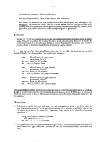 5.3
. Le nombre de parametres formels est le meme.
. Les types des parametres formels homologues sont identiques.
. Les modes de transmission des parametres formels homologues sont identiques. Par
exception, un parametre formel specifie comme value dans un type procedural peut
correspondre a un parametre formel specifie comme variable dans la partie formelle de la
procedure, fonction ou fonction d'acces sur laquelle porte le generateur.
Remarque:
II n'est par contre pas indispensable que les parametres formels homologues aient le meme
nom. Ainsi, le generateur de foncteur fonction (pki) est admissible bien que le nom t du
parametre formel de la fonction pki differe du nom x du parametre formel du type foncteur
fonction. II en va de meme du generateur d'accesseur charax (tabac).
2 . Au moyen d'un objet procedural anonvme. Un tel objet est note au moyen d'un
operande body. Un tel operande a l'une des formes suivantes:
body identificateur_de_type_acteur
parametres_formels
declare suite_de_declarations
do suite_d_enonces done
body identificateur_de_type_foncteur
parametres_formels
declare suite_de_declarations
do suite_d_enonces take expression done
body identificateur_de_type accesseur
parametres_formels
declare suite_de_declarations
do suite d enonces take variable done
Un operande body definit un objet procedural du type de ridentificateur place apres le svmbole
body. II apparait clairement qu'un tel operande constitue une sorte de bloc dans le sens qu'il
introduit un nouveau niveau de declarations incluant la partie formelle et la partie declarative de
l'operande.
Remarques:
- Si la partie formelle d'un operande body est vide, cet operande herite la partie formelle du
type procedural concerne. Ceci apparait clairement dans la maniere dont l'objet rapcar des
exemples precedents a ete construit. L'operande body utilise a cet effet est strictement
equivalent a:
bodyfonction (real value x) declare
real value x2 = x * * 2
do take (1 - x2) I (1 + x2) done
- Si la partie formelle d'un operande body n'est pas vide, il y aura compatibilite entre elle et la
partie formelle du type procedural concerne (au sens ou cette compatibilite a ete definie plus
haut).
 