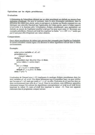 5.4
Operations sur les objets proceduraux.
Evaluation
L'elaboration de l'algorithme designe par un objet procedural est realisee au moyen d'une
operation d'indicage. On peut le constater, dans la sene d'exemples precedents, dans la
definition des objetspint,partie_paire et pairapporr, ce dernier cas illustre comment on a pu
fabriquer une nouvelle fonction par I'application de I'objet partiejpaire a I'objet rapport
(c'est-a-dire a la fonction pki). Evaluation d'objets proceduraux sans parametres est
realisee au moyen de l'operateur postfixe eval que Ton peut aussi noter [J. Revenant aux
exemples precedents, Y6nonc6pok eval fera imprimer la chaine " « < OK >»" tandis que
pal [] aura pour effet d'imprimer une valeur aieatoire.
Comparaison:
Deux obiets proceduraux du meme type peuvent etre compares pour l'dgalite ou l'inegalite:
ils seront consideres comme egaux s'ils denotent le meme algorithme execute dans le meme
environnement.
Exemple:
actor action variable al, dl, a3;
procedure proc
(integer value k)
declare
procedure impr do print (line, h) done;
action value a - action (impr)
do
if£>=0then
al := a; a 2 := action (impr)
default a3 .= a;proc (-k) done
done (* proc *)
L'execution de l'enonce proc (-12) impliquera le stockage d'objets proceduraux dans les
trois variables al,a2,eta3. Ces objets denoteront tous la procedure impr, on peut verifier
que Ton aura al = a2, mais par contre a 1 ~= a3: en-effet, l'execution de a3 aura lieu dans un
autre environnement que celle de a 1 ou a2. Dans le cas present, cette difference apparaitra
clairement lorsque Ton execute les algorithmes correspondants: al eval ou a2 eval feront
imprimer la valeur 12, mais a3 eval fera imprimer la valeur - 12. Tout ceci apparait
clairement dans le programme compact suivant:
 