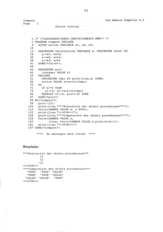 5.5
compact
Page 1
Vax Newton Compiler 0.2
Source listing
1 /* /*OLDSOURCE=USER2:[RAPIN]COMPACT.NEW*/ */
1 PROGRAM compact DECLARE
4 ACTOR action VARIABLE al, a2, a3;
13
13 PROCEDURE faire(action VARIABLE a; PROCEDURE acte) DO
24 a:=al; acte;
30 a:=a2; acte;
36 a:=a3; acte
41 DONE(*faire*);
43
43 PROCEDURE proc
45 (integer VALUE k)
50 DECLARE
51 PROCEDURE impr DO print(line,k) DONE;
62 action VALUE a=action(impr)
70 DO
71 IF k>=0 THEN
76 al:=a; a2:=action(impr)
86 DEFAULT a3:=a; proc(-k) DONE
97 DONE(*proc*)
98 DO(*compact*)
99 proc(-12);
105 print(line,"***Evaluation des objets proceduraux***");
112 faire(LAMBDA VALUE a, a EVAL);
122 print (line, "<«FIN>»") ;
129 print(line,"***Comparaison des objets proceduraux***");
136 faire(LAMBDA VALUE a,
142 (line; faire(LAMBDA VALUE b,print(a=b))));
161 print (line, "<«FIN>»")
167 DONE(*compact*)
**** No messages were issued ****
Resultats:
* * * i^Evaluation des objets proceduraux***
12
12
-12
< « F I N > »
***Comparaison des objets proceduraux***
• TRUE' 'TRUE' 'FALSE'
1
TRUE' 'TRUE' 'FALSE'
'FALSE' 'FALSE' 'TRUE'
< « F I N > »
 