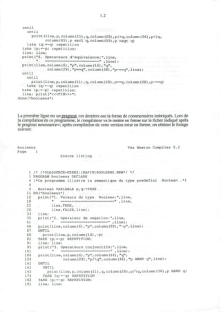 1.2
until
until
print(line,p,column(11),q,column(26),p|>q,column(36),p<|q,
column(45),p excl q,column(55),p negt q)
take (q:=~q) repetition
take (p:=~p) repetition;
line; line;
print("6. Operateurs d'equivalence:",line,
print(line,column(6),"p",column(16),"q",
column(29),"p==q",column(38),"p~==q", line) ;
until
until
print(line,p,column(11),q,column(26) ,p==q, column(36),p~==q)
take (q:=~q) repetition
take (p:=~p) repetition;
line; print ("«<FIN>»")
done(*booleens*)
La premiere ligne est un pragmat: ces derniers ont la forme de commentaires imbriques. Lors de
la compilation de ce programme, le compilateur va le mettre en forme sur le ficher indique apres
le pragmat newsource=; apres compilation de cette version mise en forme, on obtient le listage
suivant:
booleens Vax Newton Compiler 0.2
Page 1
Source l i s t i n g
1 /* /*OLDSOURCE=USER2:[RAPIN]BOOLEENS.NEW*/ */
1 PROGRAM booleens DECLARE
4 (*Ce programme i l l u s t r e l a semantique du t y p e p r e d e f i n i Boolean .*)
4
4 Boolean VARIABLE p,q:=TRUE
11 DO(*booleens*)
12 print("1. Valeurs du type Boolean:",line,
18 " ================ =====« ,iine,
22 line,TRUE,
26 line,FALSE,line);
33 line;
35 print("2. Operateur de negation:",line,
41 » =====================>< ,iine);
46 print(line,column(6),"p",column(20),"~p",line);
67 UNTIL
68 print(line,p,column(16),~p)
82 TAKE (p:=~p) REPETITION;
91 line; line;
95 print("3. Operateurs conjonctifs:",line,
101 " ======================.. ,iine);
106 print(line,column(6),"p",column(16) , "q",
124 column(29),"p/q",column(36),"p NAND q",line);
141 UNTIL
142 UNTIL
143 print(line,p,column(11),q,column(2 6),p/q,column(36),p NAND q)
174 TAKE (q:=~q) REPETITION
182 TAKE (p:=~p) REPETITION;
191 line; line;
 