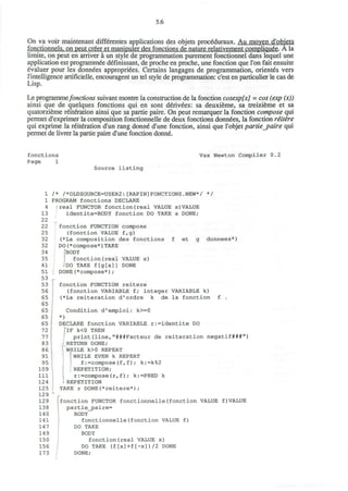 5.6
On va voir maintenant differentes applications des objets proceduraux. Au moven d'obiets
fonctionnels. on peut creer et manipuler des fonctions de nature relativement compliquee. A la
limite, on peut en arriver a un style de programmation purement fonctionnel dans lequel une
application est programmed definissant, de proche en proche, une fonction que Ton fait ensuite
evaluer pour les donnees appropriees. Certains langages de programmation, orientes vers
l'intelligence artiflcielle, encouragent un tel style de programmation: c'est en particulier le cas de
Lisp.
Le programmefonctions suivant montre la construction de la fonction cosexpfx] = cos (exp (x))
ainsi que de quelques fonctions qui en sont derivees: sa deuxieme, sa treizieme et sa
quatorzieme reiteration ainsi que sa partie paire. On peut remarquer la fonction compose qui
permet d'exprimer la composition fonctionnelle de deux fonctions donndes, la fonction retire
qui exprime la reiteration d'un rang donnd d'une fonction, ainsi que l'objet partie_paire qui
permet de livrer la partie paire d'une fonction donne.
fonctions
Page 1
Vax Newton Compiler 0.2
Source listing
1
1
4
13
22
22
25
32
32
34
35
41
51
53
53
56
65
65
65
65
65
72
77
83
86
91
95
109
111
124
125
129
129
138
140
141
147
149
150
156
173
/* /*OLDSOURCE=USER2:[RAPIN]FONCTIONS.NEW*/ */
PROGRAM fonctions DECLARE
) real FUNCTOR fonction(real VALUE x)VALUE
identite=BODY fonction DO TAKE x DONE/
fonction FUNCTION compose
(fonction VALUE f,g)
(*La composition des fonctions f et g donnees*)
DO(*compose*)TAKE
"BODY
fonction(real VALUE x)
<'DO TAKE f[g[x]] DONE
DONE(*compose*);
p
fonction FUNCTION reitere
(fonction VARIABLE f; integer VARIABLE k)
(*La reiteration d'ordre k de la fonction f .
Condition d'emploi: k>=0
*)
DECLARE fonction VARIABLE r:=identite DO
[IF k<0 THEN
print(line,"###Facteur de reiteration negatif###")
RETURN DONE;
WHILE k>0 REPEAT
1
WHILE EVEN k REPEAT
f:=compose(f,f)/ k:=k%2
REPETITION;
r:=compose(rff); k:=PRED k
- REPETITION
TAKE r DONE(*reitere*) ;
fonction FUNCTOR fonctionnelle(fonction VALUE f)VALUE
partie_paire=
BODY
fonctionnelle(fonction VALUE f)
DO TAKE
BODY
fonction(real VALUE x)
DO TAKE (f[x]+f[-x])/2 DONE
DONE;
 