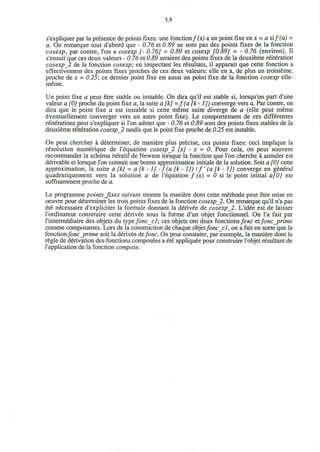 5.9
s'expliquer par la presence de points fixes: une fonction f(x) a un point fixe en x = a si/(a) -
a. On remarque tout d'abord que - 0.76 et 0.89 ne sont pas des points fixes de la fonction
cosexp, par contre, Ton a cosexp [- 0.76] = 0.89 et cosexp [0.89] = - 0.76 (environ). II
s'ensuit que ces deux valeurs - 0.76 et 0.89 seraient des points fixes de la deuxieme reiteration
cosexp_2 de la fonction cosexp; en inspectant les r6sultats, il apparait que cette fonction a
effectivement des points fixes proches de ces deux valeurs: elle en a, de plus un troisieme,
proche de x = 0.25; ce dernier point fixe est aussi un point fixe de la fonction cosexp elle-
meme.
Un point fixe a peut etre stable ou instable. On dira qu'il est stable si, lorsqu'on part d'une
valeur a [0] proche du point fixe a, la suite a [k] =f(a[k-1]) converge vers a. Par contre, on
dira que le point fixe a est instable si cette meme suite diverge de a (elle peut meme
eventuellement converger vers un autre point fixe). Le comportement de ces differentes
reiterations peut s'expliquer si Ton admet que - 0.76 et 0.89 sont des points fixes stables de la
deuxieme reiteration cosexp_2 tandis que le point fixe proche de 0.25 est instable.
On peut chercher a determiner, de maniere plus precise, ces points fixes: ceci implique la
resolution numerique de l'equation cosexp_2 [x] - x = 0. Pour cela, on peut souvent
recommander la schema iteratif de Newton lorsque la fonction que Ton cherche a annuler est
derivable et lorsque Ton connait une bonne approximation initiale de la solution. Soit a [0] cette
approximation, la suite a [k] = a [k -1] - f (a [k -1]) I f (a [k -1]) converge en general
quadratiquement vers la solution a de l'equation / (x) - 0 si le point initial a[0] est
suffisamment proche de a.
Le programme points Jixes suivant montre la maniere dont cette methode peut etre mise en
oeuvre pour determiner les trois points fixes de la fonction cosexp 2. On remarque qu'il n'a pas
ete necessaire d'expliciter la formule donnant la derivee de cosexp_2. L'idee est de laisser
l'ordinateur construire cette derivee sous la forme d'un objet fonctionnel. On l'a fait par
l'intermediaire des objets du type fonc_cl; ces objets ont deux fonctions/o/ic etfonc_prime
comme composantes. Lors de la construction de chaque objetfonccl, on a fait en sorte que la
fonctionfonc_prime soit la derivee defonc. On peut constater, par exemple, la maniere dont la
regie de derivation des fonctions composees a ete appliquee pour construire l'objet resultant de
l'application de la fonction compose.
 
