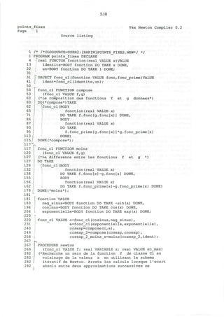 5.10
points_fixes
Page 1
Vax Newton Compiler 0.2
Source listing
1
1
4
13
22
31
31
41
50
50
53
60
60
62
65
71
86
87
93
95
113
115
117
117
120
127
127
129
132
138
155
156
162
179
181
181
183
196
208
220
220
231
240
249
258
267
267
269
282
282
282
282
/* /*OLDSOURCE=USER2:[RAPIN]POINTS_FIXES.NEW*/ */
PROGRAM pointS_fixes DECLARE
^real FUNCTOR fonction(real VALUE x)VALUE
identite=BODY fonction DO TAKE x DONE,
un=BODY fonction DO TAKE 1 DONE;
OBJECT fonc_cl(fonction VALUE fone,foncjsrime)VALUE
ident=fonc_cl(identite,un);
fonc_cl FUNCTION compose
(fonc_cl VALUE f,g)
(*La composition des fonctions f et g donnees*)
DO(*compose*)TAKE
[fonc_cl (BODY
fonction(real VALUE x)
DO TAKE f.fonc[g.fonc[x]] DONE,
BODY
fonction(real VALUE x)
DO TAKE
f.fonc_prime[g.fonc[x]]*g.foncjprime[x]
DONE)
DONE(*compose*);
fonc_cl FUNCTION moins
(fonc_cl VALUE f,g)
(*La difference entre les fonctions f et g *)
DO TAKE
fonc_cl(BODY
fonction(real VALUE x)
DO TAKE f.fonc[x]-g.fonc[x] DONE,
BODY
fonction(real VALUE x)
DO TAKE f.fonc_prime[x]-g.fonc_prime[x] DONE)
DONE(*moins*) ;
fonction VALUE
neg_sinus=BODY fonction DO TAKE -sin(x) DONE,
cosinus=BODY fonction DO TAKE cos(x) DONE,
exponentielle=BODY fonction DO TAKE exp(x) DONE;
fonc_cl VALUE c=fonc_cl(cosinus,neg_sinus),
e=fonc_cl(exponentielle,exponentielle),
cosexp=compose(c,e) ,
cosexp_2=compose(cosexp,cosexp),
cosexp_2_moins_x=moins(cosexp_2,ident);
PROCEDURE newton
(fonc_cl VALUE f; real VARIABLE x; real VALUE ec_max)
(*Recherche un zero de la fonction f de classe Cl au
voisinage de la valeur x en utilisant le schema
iteratif de Newton. Arrete les calculs lorsque I'ecart
absolu entre deux approximations successives ne
 