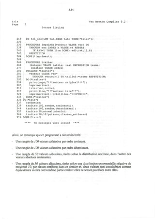 5.14
tris Vax Newton Compiler 0.2
Page 2
Source listing
219 DO tri_sec(LOW tab,HIGH tab) DONE(*trier*);
230
230 | PROCEDURE imprimer(vecteur VALUE vec) DO
238 ! THROUGH vec INDEX k VALUE vk REPEAT
245 IF k5=l THEN line DONE; edit(vk,12,8)
263 : REPETITION
264 DONE(*imprimer*);
266
266 PROCEDURE traiter
268 (integer VALUE taille; real EXPRESSION terme;
277 relation VALUE ordre)
281 DECLARE(*traiter*)
282 vecteur VALUE vec=
286 THROUGH vecteur(1 TO taille):=terme REPETITION;
297 DO(*traiter*)
298 print(page,"***Vecteur original***");
305 imprimer(vec) ;
310 trier(vec,ordre);
317 print(line,"***Vecteur trie***");
324 imprimer (vec) ; print (line, "<«FIN>»")
335 DONE(*traiter*)
336 DO(*tris*)
337 randomize;
339 traiter(100, random,croissant);
348 traiter(100,random,decroissant);
357 traiter(50,normal,absolu);
366 traiter(50,10*poisson,classes_entieres)
376 DONE(*tris*)
**** No messages were issued ****
Ainsi, on remarque que ce programme a construit et trie:
- Une rangee de 100 valeurs aleatoires par ordre croissant.
- Une rangee de 100 valeurs aleatoires par ordre decroissant.
- Une rangee de 50 valeurs aleatoires, tirees selon la distribution normale, dans l'ordre des
valeurs absolues croissantes.
- Une rangee de 50 valeurs aleatoires, tirees selon une distribution exponentielle negative de
moyenne 10, par classes entieres; dans ce dernier tri, deux valeurs sont considerees comme
equivalentes si elles ont la meme partie entiere: elles ne seront pas triees entre elles.
 