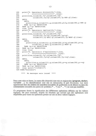 1.3
195 print("4. Operateurs disjonctifs:",line,
201 " ======================" ,line);
206 print(line,column(6),"p",column(16),"q",
224 column(29)f"p/q", column(37), "p NOR q",line);
241 UNTIL
242 UNTIL
243 print(line,p,column(11),q,column(26),p/q,column(36),p NOR q)
274 TAKE (q:=~q) REPETITION
282 TAKE (p:=~p) REPETITION;
291 line; line;
295 print("5. Operateurs implicatifs:",line,
301 " ======================» ,line);
306 print(line,column(6),"p",column(16),"q",
324 column(29),"p|>q", column(39),"p<|q",
338 column(47),"p EXCL q",column(57),"p NEGT q",line);
355 UNTIL
356 UNTIL
357 print(line,p,column(11),q,column(26),p|>q,column(36),p<|q,
388 column(45),p EXCL q,column(55),p NEGT q)
406 TAKE (q:=~q) REPETITION
414 TAKE (p:=~p) REPETITION;
423 line; line;
427 print("6. Operateurs d'equivalence:",line,
433 » ========================" ,line);
438 print(line,column(6),"p",column(16),"q",
456 column(29),"p==q",column(38),"p~==q",line);
473 UNTIL
474 UNTIL
475 print(line,p,column(11),q, column(26),p==q,column(36),p~==q)
506 TAKE (q:=~q) REPETITION
514 TAKE (p:=~p) REPETITION;
523 line; print ("<«FIN>»")
52 9 DONE(*booleens*)
**** No messages were issued ****
Dans cette mise en forme, les mots cles (reserves) sont mis en majuscules (program, declare,
variable ...); les identificateurs sont mis en minuscules (a part Boolean). Les mots
apparaissant dans des chaines de caracteres (encadrees de guillemets ou de diezes) ou dans des
commentaires (encadres des paires de symboles (* ... *) ou /*...*/) ne sont pas modifies.
Ce programme donne la signification des differentes operations definies sur les valeurs
logiques. On peut constater, d'apres les resultats qui suivent que des operateurs sont
disponibles pour toutes les operations portant sur une ou deux valeurs logiques.
 