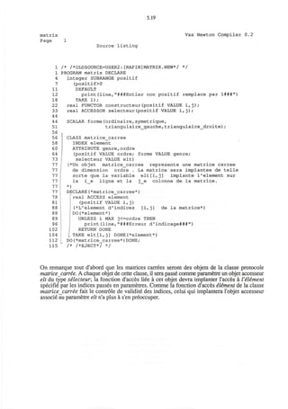 5.19
matrix
Page 1
Vax Newton Compiler 0.2
Source listing
1
1
4
7
11
12
18
22
33
44
44
51
56
56
58
60
64
73
77
77
77
77
77
77
78
81
88
88
89
96
102
104
112
115
/* /*OLDSOURCE=USER2:[RAPIN]MATRIX.NEW*/ */
PROGRAM matrix DECLARE
integer SUBRANGE positif
(positif>0
DEFAULT
print(line,"###Entier non positif remplace par 1###")
TAKE 1);
real FUNCTOR constructeur(positif VALUE i,j);
real ACCESSOR selecteur(positif VALUE i,j);
SCALAR forme(ordinaire,symetrique,
triangulaire_gauche,triangulaire_droite);
CLASS matrice_carree
INDEX element
ATTRIBUTE genre,ordre
(positif VALUE ordre; forme VALUE genre;
selecteur VALUE elt)
(*Un objet matrice_carree represente une matrice carree
de dimension ordre . La matrice sera implantee de telle
sorte que la variable elt[i,j] implante I'element sur
la i_e ligne et la j_e colonne de la matrice.
*)
DECLARE(*matrice_carree*)
real ACCESS element
(positif VALUE i,j)
(*L'element d'indices [i,j] de la matrice*)
DO(*element*)
UNLESS i MAX j<=ordre THEN
print(line,"###Erreur d'indicage###")
RETURN DONE
L TAKE elt[i,j] DONE(*element*)
DO(*matrice_carree*)DONE;
/* /*EJECT*/ */
On remarque tout d'abord que les matrices carrees seront des objets de la classe protocole
matrice carree. A chaque objet de cette classe, il sera passe comme parametre un objet accesseur
elt du type selecteur, la fonction d'acces liee a cet objet devra implanter l'acces a I'element
specifie par les indices passes en parametres. Comme la fonction d'acces eliment de la classe
matrice carree fait le controle de validite des indices, celui qui implantera l'objet accesseur
associe au parametre elt n'a plus a s'en preoccuper.
 