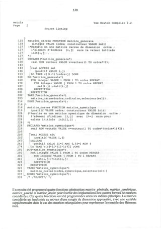 5.20
matrix
Page 2
Vax Newton Compiler 0.2
Source listing
115
118
127
127
127
127
127
128
143
143
146
153
168
169
178
187
200
201
202
203
214
216
216
219
228
228
228
228
228
229
250
250
2531
260
261
274
291
292
301
310
323
324
325
326
337
339
matrice_carree FUNCTION matrice_generale
(integer VALUE ordre; constructeur VALUE init)
(*Resulte en une matrice carree de dimension ordre ;
l1
element d'indices [i,j] aura la valeur initiale
init[i,j] .
*)
DECLARE(*matrice_generale*)
real ROW vecteur VALUE v=vecteur(l TO ordre**2);
DONE
TO ordre REPEAT
1 TO ordre REPEAT
1
real ACCESS sel
(positif VALUE i, j)
DO TAKE v[(i-1)*ordre+j]
DO(*matrice_generale*)
FOR integer VALUE i FROM 1
FOR integer VALUE j FROM
sel(i,j):=init[i,j]
REPETITION
REPETITION
TAKE(*matrice_generale*)
matrice_carree(ordre,ordinaire,selecteur(sel))
DONE(*matrice_generale*);
matrice_carree FUNCTION matrice_symetrique
(positif VALUE ordre; constructeur VALUE init)
(*Resulte en une matrice symetrique de dimension ordre ;
1"element d'indices [i,j] avec i>=j aura pour
valeur initiale init[i,j] .
*)
DECLARE(*matrice_symetrique*)
real ROW vecteur VALUE v=vecteur(l TO ordre*(ordre+1)%2);
'"real ACCESS elt
(positif VALUE i, j)
jDECLARE
positif VALUE ii=i MAX jrjj=i MIN j
. DO TAKE v[jj+ii*(ii-1)%2] DONE
DO(*matrice_symetrique*)
FOR integer VALUE i FROM 1
FOR integer VALUE j FROM
elt (i,j) :=init[i,j]
REPETITION
REPETITION
TAKE (*matrice_symetrique*)
matrice_carree(ordre,symetrique,selecteur(elt))
DONE(*matrice_symetrique*);
/* /*EJECT*/ */
TO ordre REPEAT
1 TO i REPEAT
II a ensuite ete programme quatre fonctions generatrices matrice generate, matrice symetrique,
matricejgauche et matrice droite pour fournir des implantations des quatres formes de matrices
considerees. Ces quatre fonctions ont ete programmees selon les memes principes. La matrice
consideree est implantee au moyen d'une rangee de dimension appropriee, avec une variable
supplementaire dans le cas des matrices triangulares pour representer l'ensemble des elements
nuls.
 