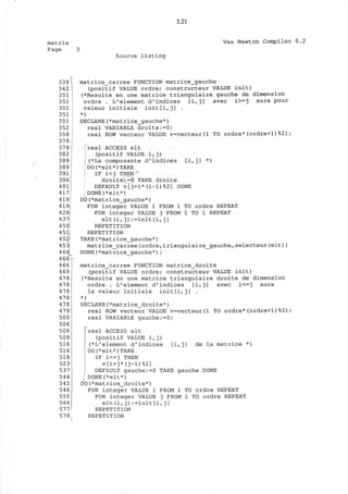 5.21
matrix
Page 3
Vax Newton Compiler 0.2
Source listing
(
339
342
351
351
351
351
351
352
358
379
379
382
389
389
391
396
401
417
418
419
428
437
450
451
452
453
464
4 66r
466
469
478
478
478
478
478
479
500
506
506!
509
516
516
518
523:
537
544 |
545 j
546
555
564
577
578
matrice_carree FUNCTION matrice_gauche
(positif VALUE ordre; constructeur VALUE init)
(*Resulte en une matrice triangulaire gauche de dimension
ordre . L'element d'indices [i,j] avec i>-j aura pour
valeur initiale init[i,j] .
*)
DECLARE(*matrice_gauche*)
real VARIABLE droite:=0;
real ROW vecteur VALUE v=vecteur(l TO ordre*(ordre+1)%2);
[i,j] *)
TO ordre REPEAT
1 TO i REPEAT
real ACCESS elt
(positif VALUE i, j)
(*La composante d'indices
DO(*elt*)TAKE
IF i<j THEN
droite:=0 TAKE droite
DEFAULT v[j+i*(i-l)%2] DONE
DONE(*elt*)
DO(*matrice_gauche*)
FOR integer VALUE i FROM 1
FOR integer VALUE j FROM
elt(i,j):=init[i,j]
REPETITION
REPETITION
TAKE(*matrice_gauche*)
matrice_carree(ordre,triangulaire_gauche,selecteur(elt))
DONE(*matrice_gauche*);
matrice_carree FUNCTION matrice_droite
(positif VALUE ordre; constructeur VALUE init)
(*Resulte en une matrice triangulaire droite de dimension
ordre . L'element d'indices [i,j] avec i<=j aura
la valeur initiale init[i,j] .
*)
DECLARE (*matrice_droite*)
real ROW vecteur VALUE v=vecteur(l TO ordre*(ordre+1)%2);
real VARIABLE gauche:=0;
real ACCESS elt
(positif VALUE i,j)
j (*L'element d'indices [i,j] de la matrice *)
!DO(*elt*)TAKE
IF i<=j THEN
v[i+j*(j-l)%2]
DEFAULT gauche:=0 TAKE gauche DONE
DONE(*elt*)
DO(*matrice_droite*)
FOR integer VALUE i FROM 1 TO ordre REPEAT
FOR integer VALUE j FROM i TO ordre REPEAT
elt (i,j) :=init[i,j]
REPETITION
REPETITION
 