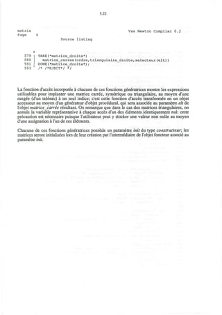 matrix
Page
5.22
Vax Newton Compiler 0.2
Source listing
579 | TAKE(*matrice_droite*)
580 | matrice_carree(ordre,triangulaire_droite,selecteur(elt))
591 1 DONE(*matrice_droite*);
593 ' /* /*EJECT*/ */
La fonction d'acces incorporee a chacune de ces fonctions generatrices montre les expressions
utilisables pour implanter une matrice carree, symetrique ou triangulaire, au moyen d'une
rangee (d'un tableau) a un seul indice; c'est cette fonction d'acces transformee en un objet
accesseur au moyen d'un generateur d'objet procedural, qui sera associee au parametre elt de
l'objet matrice carree resultant. On remarque que dans le cas des matrices triangulaires, on
annule la variable representative a chaque acces d'un des elements identiquement nul: cette
precaution est necessaire puisque I'utilisateur peut y stocker une valeur non nulle au moyen
d'une assignation a l'un de ces elements.
Chacune de ces fonctions generatrices possede un parametre init du type constructeur; les
matrices seront initialisees lors de leur creation par 1'intermediaire de l'objet foncteur associe au
parametre init.
 
