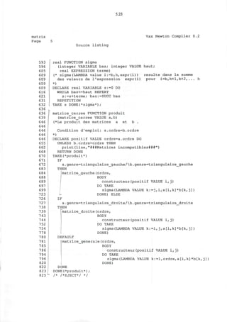 5.23
matrix
Page 5
Vax Newton Compiler 0.2
Source listing
593
596
605
609
609
609
609
616
621
631
632
636
636
639
646
646
646
646
646
655
662
668
670
671
672
683
684
688
689
697
699
723
726
727
738
739
743
744
752
754
778
780
781
785
786
794
796
820
822
823
825
real FUNCTION sigma
(integer VARIABLE bas; integer VALUE haut;
real EXPRESSION terme)
(* sigma(LAMBDA value i:=b,h,expr(i)) resulte dans la somme
des valeurs de l'expression expr(i) pour i=b,b+l,b+2,... h
*)
DECLARE real VARIABLE s:=0 DO
WHILE bas<=haut REPEAT
s:=s+terme; bas:=SUCC bas
REPETITION
TAKE s DONE(*sigma*);
matrice_carree FUNCTION produit
(matrice_carree VALUE a,b)
(*Le produit des matrices a et b .
Condition d'emploi: a.ordre=b.ordre
*)
DECLARE positif VALUE ordre=a.ordre DO
UNLESS b.ordre=ordre THEN
print(line,"###Matrices incompatibles###")
RETURN DONE
TAKE(*produit*)
IF
a.genre=triangulaire_gauche/b.genre=triangulaire_gauche
THEN
;matrice_gauche(ordre,
BODY
constructeur(positif VALUE i,j)
DO TAKE
sigma(LAMBDA VALUE k:=j,i,a[i,k]*b[k,j])
DONE) ELSE
IF
a.genre=triangulaire_droite/b.genre=triangulaire_droite
THEN
matrice_droite(ordre,
BODY
constructeur(positif VALUE i,j)
DO TAKE
sigma(LAMBDA VALUE k:=i,j,a[i,k]*b[k,j])
DONE)
DEFAULT
matrice_generale(ordre,
BODY
constructeur(positif VALUE i,j)
DO TAKE
sigma(LAMBDA VALUE k:=1,ordre,a[i,k]*b[k,j])
DONE)
DONE
DONE(*produit*);
/* /*EJECT*/ */
 
