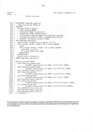 5.24
matrix
Page 6
Vax Newton Compiler 0.2
Source listing
825
827
832
833
837
842
846
850
854
857
860
861
873
884
886
897
911
920
921
923
929
931
931
933
936
957
960
981
990
993
1016
1019
1040
1049
1052
1079
1082
1105
1114
1123
1131
PROCEDURE imprimer_matrice
(matrice_carree VALUE m)
DECLARE
string VALUE m_genre=
CASE m.genre WHEN
ordinaire THEN "ordinaire"|
symetrigue THEN "symetrigue"I
triangulaire_gauche THEN "triangulaire gauche"
triangulaire_droite THEN "triangulaire droite"
DEFAULT "de genre inconnu" DONE
DO(*imprimer matrice*)
print(line,"***Matrice" ,m genre, ');
FOR integer VALUE i FROM 1 TO m.ordre REPEAT
line;
FOR integer VALUE j FROM 1 TO m.ordre REPEAT
edit(m[i,j],12,8);
IF j6=0 THEN line DONE
REPETITION
REPETITION;
print (line, "<«FIN>»")
DONE(*imprimer_matrice*);
matrice_carree VALUE
sym_l=matrice_symetrique
(5,BODY constructeur DO TAKE (i+j)/ (i*j) DONE),
sym_2=matrice_symetrique
(5,BODY constructeur DO TAKE 1/(i**2+j**2) DONE),
gen_l=produit(sym_l,sym_2) ,
gch_l=mat ri ce_gauche
(5,BODY constructeur DO TAKE (i-j+1)/(i+j) DONE),
gch_2=matrice_gauche
(5,BODY constructeur DO TAKE l/(5-(i-j)) DONE),
gch_3=produit(gch_l,gch_2) ,
drt_l=matrice_droite
(5,BODY constructeur DO TAKE (j-i+1)/(5- ( j-i)) DONE),
drt_2=matrice_droite
(5,BODY constructeur DO TAKE 1/(j**2-i**2+l) DONE),
drt_3=produit(drt_l,drt_2),
gen_2=produit(gen_l,gch_3),
gen_3=produit(gen_2, drt_3)
/* /*EJECT*/ */
On remarque ensuite la fonction sigma; le premier parametre effectif de cette fonction lui sera
communique sous forme liee: cette fonction realise une implantation informatique de 1'operateur
de sommation X.
 