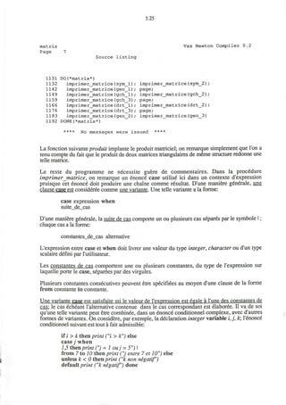 5.25
matrix Vax Newton Compiler 0.2
Page 7
Source listing
1131 DO(*matrix*)
1132 imprimer_matrice (sym_l) ; imprimer_matrice (sym_2)
1142 imprimer_matrice(gen_l); page;
1149 imprimer_matrice(gch_l); imprimer_matrice (gch_2)
1159 imprimer_matrice(gch_3); page;
1166 imprimer_matrice (drt_l) ; imprimer_matrice (drt_2)
1176 imprimer_matrice(drt_3); page;
1183 imprimer_matrice(gen_2); imprimer_matrice(gen_3)
1192 DONE(*matrix*)
**** No messages were issued ****
La fonction suivante produit implante le produit matriciel; on remarque simplement que Ton a
tenu compte du fait que le produit de deux matrices triangulaires de meme structure redonne une
telle matrice.
Le reste du programme ne necessite guere de commentaires. Dans la procedure
imprimer matrice, on remarque un enonce case utilise ici dans un contexte d'expression
pruisque cet enonce doit produire une chaine comme resultat. D'une maniere generale, une
clause case est consideree comme une variante. Une telle variante a la forme:
case expression when
suite_de_cas
D'une maniere generale, la suite de cas comporte un ou plusieurs cas separes par le symbole I;
chaque cas a la forme:
constantes_de_cas alternative
L'expression entre case et when doit livrer une valeur du type integer, character ou d'un type
scalaire defini par l'utilisateur.
Les constantes de cas comportent une ou plusieurs constantes, du type de l'expression sur
laquelle porte le case, separees par des virgules.
Plusieurs constantes consecutives peuvent etre specifiees au moyen d'une clause de la forme
from constante to constante.
Une variante case est satisfaite ssi le valeur de l'expression est egale a l'une des constantes de
cas; le cas echeant l'alternative contenue dans le cas correspondant est elaboree. II va de soi
qu'une telle variante peut etre combinee, dans un enonce conditionnel complexe, avec d'autres
formes de variantes. On considere, par exemple, la declaration integer variable i, j , k; l'enonce
conditionnel suivant est tout a fait admissible:
if / > k then print ("i > k") else
case; when
1,5 then print ("j = 1 ouj = 5")
from 7 to 10 then print ("j entre 7 et 10") else
unless k < 0 then print ( k non negatif)
default print ("k negatif") done
 