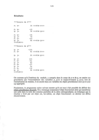 5.31
Resultats:
***Essais de p***
35 < « F I N P > »
P: k=
Q: j =
P: k=
Q: j-
P: k=
Q: j-
< « F I N > »
***Essais de
Q: j-
P: k=
Q: j =
Q: j =
P: k=
Q: j-
P: k=
Q: j =
P: k=
Q: j =
< « F I N > »
-15
30
-35
70
-23
46
Q***
-125
42
25
125
-41
82
-27
54
-18
36
<«FIN
<«FIN
<«FIN
<«FIN
<«FIN
Q > »
Q > »
P » >
Q > »
Q > »
On constate qu'a l'interieur du module, y compris dans le corps de p et de q, on atteint ces
procedures par l'intermediaire des variables pacte et respectivement qacte; lors de
l'initialisation du module, il est stocke dans ces variables les objets proceduraux acte (p) et acte
(q) approprie.
Finalement, le programme suites suivant montre qu'il est tout a fait possible de definir des
objets proceduraux recursifs. On y remarque notamment I'objet fonctionnel serie qui transforme
une suite dans la suite des sommes partielles de la serie correspondante; on remarque que le
resultat s livre par cet objet est, lui-meme, un objet fonctionnel: ce dernier est defini
recursivement.
 