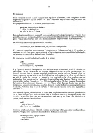 1.5
Remarque:
Pour comparer si deux valeurs logiques sont egales ou differentes, il ne faut jamais utiliser
l'operateur d'egalite = ou son inverse ~= , mais l'operateur d'equivalence logique == ou son
inverse ~==.
Un programme Newton a la structure generate suivante:
program identificateur declare
suite_de_declarations
do suite_d_enonces done
Les declarations et enonces successifs sont normalement separes par des points-virgules; il est
possible, mais non obligatoire, de faire suivre la derniere declaration ou le dernier enonce d'un
point-virgule (ce dernier est alors suivi d'une declaration, respectivement d'un enonce vide).
On remarque la forme des declarations de variables:
indication_de_type variable liste_de_variables . - expression
L'expression est evaluee au moment de renregistrement (Telaboration) de la declaration; sa
valeur est stockee dans toutes les variables de la liste precedente; cette possibilite d'initialiser les
variables au moment de leur declaration est facultative.
Ce programme comporte plusieurs boucles de la forme:
until
suite_d_enonce
take (assignation,) repetition
II y figure un enonce designation a un endroit ou on s'attendrait plutot a trouver une
expression. En fait, Newton est un langage d'expression: ceci signifie que la plupart des
enonces peuvent, dans le contexte approprie, produire un resultat qui peut etre une valeur ou,
dans certains cas, une variable. Ainsi, le resultat d'une assignation est la valeur stockee dans la
variable a gauche du symbole := ; lorsqu'on veut ainsi utiliser la valeur produite par une
assignation, il est presque toujours necessaire de parentheser cette derniere. Ainsi, si x et y sont
des variables reelles, l'enonce x:= (y:= 5.7) stockera la valeur 5.7 dans chacune d'entre elles.
Par contre, il sera incorrect d'ecrire x := y := 5.7; en effet, dans ce dernier cas, les deux
assignations seraient interpreters de gauche a droite: le resultat de la premiere assignation serait
la valeur 5.7 stockee en x et non la variable y; cette valeur n'a done aucun sens a gauche du
deuxieme := .
Si la variable logique p a initialement la valeur true, on peut facilement constater qu'une boucle
de la forme ci-apres fera executer deux fois la sequence d'enonces incorporee dans cette
derniere, la premiere fois avec p == true et la seconde avec p == false. Une fois la boucle
quittee p a de nouveau la valeur true.
until
suite_d_enonces
take (p := ~p) repetition
Dans une telle boucle, le mot cle until peut etre remplace par while, ce qui inverse la condition
de sortie. On peut citer egalement d'autres formes de boucles courantes.
until expression_logique repeat
suite_d'enonces
repetition
 