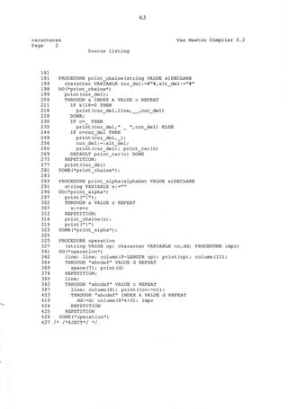6.3
caracteres Vax Newton Compiler 0.2
Page 2
Source listing
181
181 PROCEDURE print_chaine(string VALUE s)DECLARE
189 character VARIABLE cur_del:=#"#, alt_del:="#"
198 DO(*print_chaine*)
199 print(cur_del);
204 THROUGH s INDEX k VALUE c REPEAT
211 IF k16=0 THEN
218 print(cur_del,line, ,cur_del)
228 DONE;
230 IF c=_ THEN
235 print(cur_del," _ ",cur_del) ELSE
244 IF c=cur_del THEN "
249 print(cur_del,_) ;
256 cur_del:=:alt_del;
260 print(cur_del); print_car(c)
269 DEFAULT print_car(c) DONE
275 REPETITION;
277 print(cur_del)
281 DONE(*print_chaine*);
283
283 PROCEDURE print_alpha(alphabet VALUE a)DECLARE
2 91 string VARIABLE s:=""
296 DO(*print_alpha*)
2 97 print("{");
302 THROUGH a VALUE c REPEAT
307 s:=s+c
312 REPETITION;
314 print_chaine(s);
319 print("}")
323 DONE(*print_alpha*) ;
325
32 5 PROCEDURE operation
327 (string VALUE op; character VARIABLE cc,dd; PROCEDURE impr)
341 DO(^operation*)
342 line; line; column(9-LENGTH op); print(op); column(ll);
364 THROUGH "abcdef" VALUE d REPEAT
369 space(7); print(d)
37 8 REPETITION;
380 line;
382 THROUGH "abcdef" VALUE c REPEAT
387 line; column(8); print((cc:=c));
403 THROUGH "abcdef" INDEX k VALUE d REPEAT
410 dd:=d; column(8*k+3); impr
424 REPETITION
425 REPETITION
426 DONE(*operation*)
427 /* /*EJECT*/ */
 