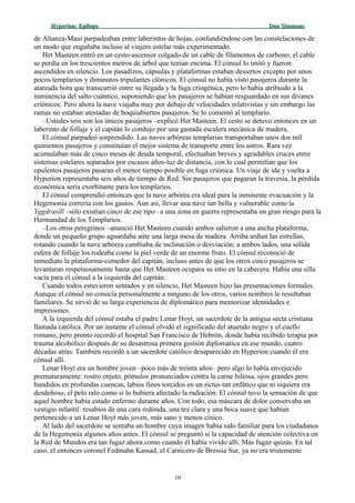 Hyperion:Hyperion: EpílogoEpílogo Dan SimmonsDan Simmons
de Alianza-Maui parpadeaban entre laberintos de hojas, confundiéndose con las constelaciones de
un modo que engañaba incluso al viajero estelar más experimentado.
Het Masteen entró en un cesto-ascensor colgado de un cable de filamentos de carbono; el cable
se perdía en los trescientos metros de árbol que tenían encima. El cónsul lo imitó y fueron
ascendidos en silencio. Los pasadizos, cápsulas y plataformas estaban desiertos excepto por unos
pocos templarios y diminutos tripulantes clónicos. El cónsul no había visto pasajeros durante la
atareada hora que transcurrió entre su llegada y la fuga criogénica, pero lo había atribuido a la
inminencia del salto cuántico, suponiendo que los pasajeros se habían resguardado en sus divanes
criónicos. Pero ahora la nave viajaba muy por debajo de velocidades relativistas y sin embargo las
ramas no estaban atestadas de boquiabiertos pasajeros. Se lo comentó al templario.
–Ustedes seis son los únicos pasajeros –explicó Het Masteen. El cesto se detuvo entonces en un
laberinto de follaje y el capitán lo condujo por una gastada escalera mecánica de madera.
El cónsul parpadeó sorprendido. Las naves arbóreas templarias transportaban unos dos mil
quinientos pasajeros y constituían el mejor sistema de transporte entre los astros. Rara vez
acumulaban más de cinco meses de deuda temporal, efectuaban breves y agradables cruces entre
sistemas estelares separados por escasos años-luz de distancia, con lo cual permitían que los
opulentos pasajeros pasaran el menor tiempo posible en fuga criónica. Un viaje de ida y vuelta a
Hyperion representaba seis años de tiempo de Red. Sin pasajeros que pagaran la travesía, la pérdida
económica sería exorbitante para los templarios.
El cónsul comprendió entonces que la nave arbórea era ideal para la inminente evacuación y la
Hegemonía correría con los gastos. Aun así, llevar una nave tan bella y vulnerable como la
Yggdrasill –sólo existían cinco de ese tipo– a una zona en guerra representaba un gran riesgo para la
Hermandad de los Templarios.
–Los otros peregrinos –anunció Het Masteen cuando ambos salieron a una ancha plataforma,
donde un pequeño grupo aguardaba ante una larga mesa de madera. Arriba ardían las estrellas,
rotando cuando la nave arbórea cambiaba de inclinación o desviación; a ambos lados, una sólida
esfera de follaje los rodeaba como la piel verde de un enorme fruto. El cónsul reconoció de
inmediato la plataforma-comedor del capitán, incluso antes de que los otros cinco pasajeros se
levantaran respetuosamente hasta que Het Masteen ocupara su sitio en la cabecera. Había una silla
vacía para el cónsul a la izquierda del capitán.
Cuando todos estuvieron sentados y en silencio, Het Masteen hizo las presentaciones formales.
Aunque el cónsul no conocía personalmente a ninguno de los otros, varios nombres le resultaban
familiares. Se sirvió de su larga experiencia de diplomático para memorizar identidades e
impresiones.
A la izquierda del cónsul estaba el padre Lenar Hoyt, un sacerdote de la antigua secta cristiana
llamada católica. Por un instante el cónsul olvidó el significado del atuendo negro y el cuello
romano, pero pronto recordó el hospital San Francisco de Hebrón, donde había recibido terapia por
trauma alcohólico después de su desastrosa primera gestión diplomática en ese mundo, cuatro
décadas atrás. También recordó a un sacerdote católico desaparecido en Hyperion cuando él era
cónsul allí.
Lenar Hoyt era un hombre joven –poco más de treinta años– pero algo lo había envejecido
prematuramente: rostro enjuto, pómulos pronunciados contra la carne biliosa, ojos grandes pero
hundidos en profundas cuencas, labios finos torcidos en un rictus tan enfático que ni siquiera era
desdeñoso, el pelo ralo como si lo hubiera afectado la radiación. El cónsul tuvo la sensación de que
aquel hombre había estado enfermo durante años. Con todo, esa máscara de dolor conservaba un
vestigio infantil: resabios de una cara redonda, una tez clara y una boca suave que habían
pertenecido a un Lenar Hoyt más joven, más sano y menos cínico.
Al lado del sacerdote se sentaba un hombre cuya imagen había sido familiar para los ciudadanos
de la Hegemonía algunos años antes. El cónsul se preguntó si la capacidad de atención colectiva en
la Red de Mundos era tan fugaz ahora como cuando él había vivido allí. Más fugaz quizás. En tal
caso, el entonces coronel Fedmahn Kassad, el Carnicero de Bressia Sur, ya no era tristemente
10
 