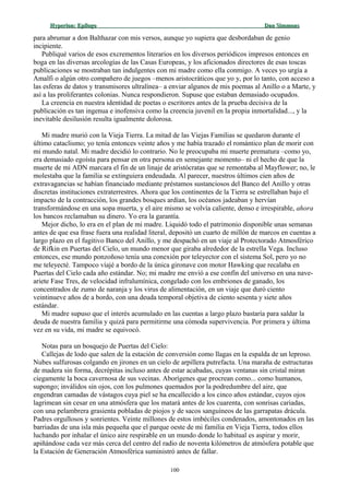 Hyperion:Hyperion: EpílogoEpílogo Dan SimmonsDan Simmons
para abrumar a don Balthazar con mis versos, aunque yo supiera que desbordaban de genio
incipiente.
Publiqué varios de esos excrementos literarios en los diversos periódicos impresos entonces en
boga en las diversas arcologías de las Casas Europeas, y los aficionados directores de esas toscas
publicaciones se mostraban tan indulgentes con mi madre como ella conmigo. A veces yo urgía a
Amalfi o algún otro compañero de juegos –menos aristocráticos que yo y, por lo tanto, con acceso a
las esferas de datos y transmisores ultralínea– a enviar algunos de mis poemas al Anillo o a Marte, y
así a las proliferantes colonias. Nunca respondieron. Supuse que estaban demasiado ocupados.
La creencia en nuestra identidad de poetas o escritores antes de la prueba decisiva de la
publicación es tan ingenua e inofensiva como la creencia juvenil en la propia inmortalidad..., y la
inevitable desilusión resulta igualmente dolorosa.
Mi madre murió con la Vieja Tierra. La mitad de las Viejas Familias se quedaron durante el
último cataclismo; yo tenía entonces veinte años y me había trazado el romántico plan de morir con
mi mundo natal. Mi madre decidió lo contrario. No le preocupaba mi muerte prematura –como yo,
era demasiado egoísta para pensar en otra persona en semejante momento– ni el hecho de que la
muerte de mi ADN marcara el fin de un linaje de aristócratas que se remontaba al Mayflower; no, le
molestaba que la familia se extinguiera endeudada. Al parecer, nuestros últimos cien años de
extravagancias se habían financiado mediante préstamos sustanciosos del Banco del Anillo y otras
discretas instituciones extraterrestres. Ahora que los continentes de la Tierra se estrellaban bajo el
impacto de la contracción, los grandes bosques ardían, los océanos jadeaban y hervían
transformándose en una sopa muerta, y el aire mismo se volvía caliente, denso e irrespirable, ahora
los bancos reclamaban su dinero. Yo era la garantía.
Mejor dicho, lo era en el plan de mi madre. Liquidó todo el patrimonio disponible unas semanas
antes de que esa frase fuera una realidad literal, depositó un cuarto de millón de marcos en cuentas a
largo plazo en el fugitivo Banco del Anillo, y me despachó en un viaje al Protectorado Atmosférico
de Rifkin en Puertas del Cielo, un mundo menor que giraba alrededor de la estrella Vega. Incluso
entonces, ese mundo ponzoñoso tenía una conexión por teleyector con el sistema Sol, pero yo no
me teleyecté. Tampoco viajé a bordo de la única gironave con motor Hawking que recalaba en
Puertas del Cielo cada año estándar. No; mi madre me envió a ese confín del universo en una nave-
ariete Fase Tres, de velocidad infralumínica, congelado con los embriones de ganado, los
concentrados de zumo de naranja y los virus de alimentación, en un viaje que duró ciento
veintinueve años de a bordo, con una deuda temporal objetiva de ciento sesenta y siete años
estándar.
Mi madre supuso que el interés acumulado en las cuentas a largo plazo bastaría para saldar la
deuda de nuestra familia y quizá para permitirme una cómoda supervivencia. Por primera y última
vez en su vida, mi madre se equivocó.
Notas para un bosquejo de Puertas del Cielo:
Callejas de lodo que salen de la estación de conversión como llagas en la espalda de un leproso.
Nubes sulfurosas colgando en jirones en un cielo de arpillera putrefacta. Una maraña de estructuras
de madera sin forma, decrépitas incluso antes de estar acabadas, cuyas ventanas sin cristal miran
ciegamente la boca cavernosa de sus vecinas. Aborígenes que procrean como... como humanos,
supongo; inválidos sin ojos, con los pulmones quemados por la podredumbre del aire, que
engendran camadas de vástagos cuya piel se ha encallecido a los cinco años estándar, cuyos ojos
lagrimean sin cesar en una atmósfera que los matará antes de los cuarenta, con sonrisas cariadas,
con una pelambrera grasienta pobladas de piojos y de sacos sanguíneos de las garrapatas drácula.
Padres orgullosos y sonrientes. Veinte millones de estos imbéciles condenados, amontonados en las
barriadas de una isla más pequeña que el parque oeste de mi familia en Vieja Tierra, todos ellos
luchando por inhalar el único aire respirable en un mundo donde lo habitual es aspirar y morir,
apiñándose cada vez más cerca del centro del radio de noventa kilómetros de atmósfera potable que
la Estación de Generación Atmosférica suministró antes de fallar.
100
 