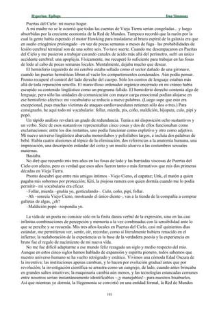 Hyperion:Hyperion: EpílogoEpílogo Dan SimmonsDan Simmons
Puertas del Cielo: mi nuevo hogar.
A mi madre no se le ocurrió que todas las cuentas de Vieja Tierra serían congeladas... y luego
absorbidas por la creciente economía de la Red de Mundos. Tampoco recordó que la razón por la
cual la gente había esperado el motor Hawking para trasladarse al brazo espiral de la galaxia era que
en sueño criogénico prolongado –en vez de pocas semanas o meses de fuga– las probabilidades de
lesión cerebral terminal son de una sobre seis. Yo tuve suerte. Cuando me desempacaron en Puertas
del Cielo y me pusieron a trabajar cavando canales de ácido más allá del perímetro, sufrí un único
accidente cerebral: una apoplejía. Físicamente, me recuperé lo suficiente para trabajar en las fosas
de lodo al cabo de pocas semanas locales. Mentalmente, dejaba mucho que desear.
El hemisferio izquierdo de mi cerebro estaba sellado como el sector dañado de una gironave,
cuando las puertas herméticas libran al vacío los compartimientos condenados. Aún podía pensar.
Pronto recuperé el control del lado derecho del cuerpo. Sólo los centros de lenguaje estaban más
allá de toda reparación sencilla. El maravilloso ordenador orgánico encerrado en mi cráneo había
escupido su contenido lingüístico como un programa fallido. El hemisferio derecho contenía algo de
lenguaje, pero sólo las unidades de comunicación con mayor carga emocional podían alojarse en
ese hemisferio afectivo: mi vocabulario se reducía a nueve palabras. (Luego supe que esto era
excepcional, pues muchas víctimas de ataques cardiovasculares retienen sólo dos o tres.) Para
consignarlo, he aquí todo mi vocabulario: follar, mierda, pis, coño, maldición, hijoputa, culo, pipí y
popó.
Un rápido análisis revelará un grado de redundancia. Tenía a mi disposición ocho sustantivos y
un verbo. Siete de esos sustantivos representaban cinco cosas y dos de ellos funcionaban como
exclamaciones: entre los dos restantes, uno podía funcionar como expletivo y otro como adjetivo.
Mi nuevo universo lingüístico abarcaba monosílabos y polisílabos largos, e incluía dos palabras de
bebé. Había cuatro alusiones al tópico de la eliminación, dos referencias a la anatomía humana, una
imprecación, una descripción estándar del coito y un insulto alusivo a las costumbres sexuales
maternas.
Bastaba.
No diré que recuerdo mis tres años en las fosas de lodo y las barriadas viscosas de Puertas del
Cielo con afecto, pero es verdad que esos años fueron tanto o más formativos que mis dos primeras
décadas en Vieja Tierra.
Pronto descubrí que entre mis amigos íntimos –Viejo Cieno, el capataz; Unk, el matón a quien
pagaba mis sobornos por protección; Kiti, la piojosa ramera con quien dormía cuando me lo podía
permitir– mi vocabulario era eficaz.
–Follar, mierda –gruñía yo, gesticulando–. Culo, coño, pipí, follar.
–Ah –sonreía Viejo Cieno, mostrando el único diente–, vas a la tienda de la compañía a comprar
galletas de algas, ¿eh?
–Maldición popó –respondía yo.
La vida de un poeta no consiste sólo en la finita danza verbal de la expresión, sino en las casi
infinitas combinaciones de percepción y memoria a la vez combinadas con la sensibilidad ante lo
que se percibe y se recuerda. Mis tres años locales en Puertas del Cielo, casi mil quinientos días
estándar, me permitieron ver, sentir, oír, recordar, como si literalmente hubiera renacido en el
infierno; la reelaboración de la experiencia es la base de la verdadera poesía y la experiencia en
bruto fue el regalo de nacimiento de mi nueva vida.
No me fue difícil adaptarme a ese mundo feliz rezagado un siglo y medio respecto del mío.
Aunque en estos cinco siglos hemos hablado de expansión y espíritu pionero, todos sabemos que
nuestro universo humano se ha vuelto retrógrado y estático. Vivimos una cómoda Edad Oscura de
la inventiva; las instituciones apenas cambian, y lo hacen por evolución gradual antes que por
revolución; la investigación científica se arrastra como un cangrejo, de lado, cuando antes brincaba
en grandes saltos intuitivos; la maquinaria cambia aún menos, y las tecnologías estancadas comunes
entre nosotros serían instantáneamente identificables –¡y manejables!– para nuestros bisabuelos.
Así que mientras yo dormía, la Hegemonía se convirtió en una entidad formal, la Red de Mundos
101
 