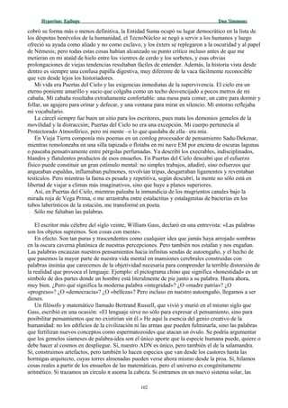 Hyperion:Hyperion: EpílogoEpílogo Dan SimmonsDan Simmons
cobró su forma más o menos definitiva, la Entidad Suma ocupó su lugar democrático en la lista de
los déspotas benévolos de la humanidad, el TecnoNúcleo se negó a servir a los humanos y luego
ofreció su ayuda como aliado y no como esclavo, y los éxters se replegaron a la oscuridad y al papel
de Némesis; pero todas estas cosas habían alcanzado su punto crítico incluso antes de que me
metieran en mi ataúd de hielo entre los vientres de cerdo y los sorbetes, y esas obvias
prolongaciones de viejas tendencias resultaban fáciles de entender. Además, la historia vista desde
dentro es siempre una confusa papilla digestiva, muy diferente de la vaca fácilmente reconocible
que ven desde lejos los historiadores.
Mi vida era Puertas del Cielo y las exigencias inmediatas de la supervivencia. El cielo era un
eterno poniente amarillo y sucio que colgaba como un techo desvencijado a pocos metros de mi
cabaña. Mi cabaña resultaba extrañamente confortable: una mesa para comer, un catre para dormir y
follar, un agujero para orinar y defecar, y una ventana para mirar en silencio. Mi entorno reflejaba
mi vocabulario.
La cárcel siempre fue buen un sitio para los escritores, pues mata los demonios gemelos de la
movilidad y la distracción; Puertas del Cielo no era una excepción. Mi cuerpo pertenecía al
Protectorado Atmosférico, pero mi mente –o lo que quedaba de ella– era mía.
En Vieja Tierra componía mis poemas en un comlog procesador de pensamiento Sadu-Dekenar,
mientras remoloneaba en una silla tapizada o flotaba en mi nave EM por encima de oscuras lagunas
o paseaba pensativamente entre pérgolas perfumadas. Ya describí los execrables, indisciplinados,
blandos y flatulentos productos de esos ensueños. En Puertas del Cielo descubrí que el esfuerzo
físico puede constituir un gran estímulo mental: no simples trabajos, añadiré, sino esfuerzos que
arqueaban espaldas, inflamaban pulmones, revolvían tripas, desgarraban ligamentos y reventaban
testículos. Pero mientras la faena es pesada y repetitiva, según descubrí, la mente no sólo está en
libertad de viajar a climas más imaginativos, sino que huye a planos superiores.
Así, en Puertas del Cielo, mientras paleaba la inmundicia de los mugrientos canales bajo la
mirada roja de Vega Prima, o me arrastraba entre estalactitas y estalagmitas de bacterias en los
tubos laberínticos de la estación, me transformé en poeta.
Sólo me faltaban las palabras.
El escritor más célebre del siglo veinte, William Gass, declaró en una entrevista: «Las palabras
son los objetos supremos. Son cosas con mente».
En efecto. Son tan puras y trascendentes como cualquier idea que jamás haya arrojado sombras
en la oscura caverna platónica de nuestras percepciones. Pero también nos estafan y nos engañan.
Las palabras encauzan nuestros pensamientos hacia infinitas sendas de autoengaño, y el hecho de
que pasemos la mayor parte de nuestra vida mental en mansiones cerebrales construidas con
palabras insinúa que carecemos de la objetividad necesaria para comprender la terrible distorsión de
la realidad que provoca el lenguaje. Ejemplo: el pictograma chino que significa «honestidad» es un
símbolo de dos partes donde un hombre está literalmente de pie junto a su palabra. Hasta ahora,
muy bien. ¿Pero qué significa la moderna palabra «integridad»? ¿O «madre patria»? ¿O
«progreso»? ¿O «democracia»? ¿O «belleza»? Pero incluso en nuestro autoengaño, llegamos a ser
dioses.
Un filósofo y matemático llamado Bertrand Russell, que vivió y murió en el mismo siglo que
Gass, escribió en una ocasión: «El lenguaje sirve no sólo para expresar el pensamiento, sino para
posibilitar pensamientos que no existirían sin él.» He aquí la esencia del genio creativo de la
humanidad: no los edificios de la civilización ni las armas que pueden fulminarla, sino las palabras
que fertilizan nuevos conceptos como espermatozoides que atacan un óvulo. Se podría argumentar
que los gemelos siameses de palabra-idea son el único aporte que la especie humana puede, quiere o
debe hacer al cosmos en despliegue. Sí, nuestro ADN es único, pero también el de la salamandra.
Sí, construimos artefactos, pero también lo hacen especies que van desde los castores hasta las
hormigas arquitecto, cuyas torres almenadas pueden verse ahora mismo desde la proa. Sí, hilamos
cosas reales a partir de los ensueños de las matemáticas, pero el universo es congénitamente
aritmético. Si trazamos un círculo π asoma la cabeza. Si entramos en un nuevo sistema solar, las
102
 