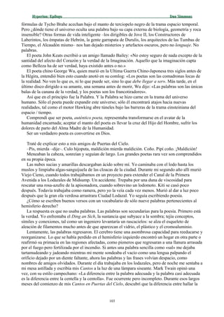 Hyperion:Hyperion: EpílogoEpílogo Dan SimmonsDan Simmons
fórmulas de Tycho Brahe acechan bajo el manto de terciopelo negro de la trama espacio temporal.
Pero ¿dónde tiene el universo oculta una palabra bajo su capa externa de biología, geometría y roca
insensible? Otras formas de vida inteligente –los dirigibles de Jove II, los Constructores de
Laberintos, los émpatas de Hebrón, la gente garrapata de Durulis, los arquitectos de las Tumbas de
Tiempo, el Alcaudón mismo– nos han dejado misterios y artefactos oscuros, pero no lenguaje. No
palabras.
El poeta John Keats escribió a un amigo llamado Bailey: «No estoy seguro de nada excepto de la
santidad del afecto del Corazón y la verdad de la Imaginación. Aquello que la imaginación capta
como Belleza ha de ser verdad, haya existido antes o no.»
El poeta chino George Wu, quien murió en la Ultima Guerra Chino-Japonesa tres siglos antes de
la Hégira, entendió bien esto cuando anotó en su comlog: «Los poetas son las comadronas locas de
la realidad. No ven lo que es, ni lo que puede ser, sino lo que debe llegar a ser». Más tarde, en el
último disco dirigido a su amante, una semana antes de morir, Wu dijo: «Las palabras son las únicas
balas de la canana de la verdad, y los poetas son los francotiradores».
Así que en el principio fue la Palabra. Y la Palabra se hizo carne en la trama del universo
humano. Sólo el poeta puede expandir este universo; sólo él encontrará atajos hacia nuevas
realidades, tal como el motor Hawking abre túneles bajo las barreras de la trama einsteiniana del
espacio / tiempo.
Comprendí que ser poeta, auténtico poeta, representaba transformarse en el avatar de la
humanidad encarnada; aceptar el manto del poeta es llevar la cruz del Hijo del Hombre, sufrir los
dolores de parto del Alma Madre de la Humanidad.
Ser un verdadero poeta es convertirse en Dios.
Traté de explicar esto a mis amigos de Puertas del Cielo.
–Pis, mierda –dije–. Culo hijoputa, maldición mierda maldición. Coño. Pipí coño. ¡Maldición!
Meneaban la cabeza, sonreían y seguían de largo. Los grandes poetas rara vez son comprendidos
en su propia época.
Las nubes sucias y amarillas descargaban ácido sobre mí. Yo caminaba con el lodo hasta los
muslos y limpiaba algas-sanguijuela de las cloacas de la ciudad. Durante mi segundo año allí murió
Viejo Cieno, cuando todos trabajábamos en un proyecto para extender el Canal de la Primera
Avenida a los Lodazales de Midsump. Un accidente. Trepaba por una duna de viscosidad para
rescatar una rosa-azufre de la apisonadora, cuando sobrevino un lodomoto. Kiti se casó poco
después. Todavía trabajaba como ramera, pero yo la veía cada vez menos. Murió al dar a luz poco
después que la gran ola verdosa arrastrara Ciudad Lodazal. Yo seguía escribiendo poesía.
¿Cómo se escriben buenos versos con un vocabulario de sólo nueve palabras pertenecientes al
hemisferio derecho?
La respuesta es que no usaba palabras. Las palabras son secundarias para la poesía. Primero está
la verdad. Yo enfrentaba el Ding an Sich, la sustancia que subyace a la sombra; tejía conceptos,
símiles y conexiones, tal como un ingeniero levantaría un rascacielos: se alza el esqueleto de
aleación de filamentos mucho antes de que aparezcan el vidrio, el plástico y el cromoaluminio.
Lentamente, las palabras regresaron. El cerebro tiene una asombrosa capacidad para reeducarse y
reorganizarse. Lo que se había perdido en el hemisferio izquierdo encontró un hogar en otra parte o
reafirmó su primacía en las regiones afectadas, como pioneros que regresaran a una llanura arrasada
por el fuego pero fertilizada por el incendio. Si antes una palabra sencilla como «sal» me dejaba
tartamudeando y jadeando mientras mi mente sondeaba el vacío como una lengua palpando el
orificio dejado por un diente faltante, ahora las palabras y las frases volvían despacio, como
nombres de amigos olvidados. Durante el día trabajaba en los lodazales, pero de noche me sentaba a
mi mesa astillada y escribía mis Cantos a la luz de una lámpara siseante. Mark Twain opinó una
vez, con su estilo campechano: «La diferencia entre la palabra adecuada y la palabra casi adecuada
es la diferencia entre la centella y la centolla». Fue ocurrente pero incompleto. Durante esos largos
meses del comienzo de mis Cantos en Puertas del Cielo, descubrí que la diferencia entre hallar la
103
 