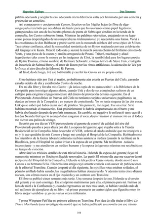 Hyperion:Hyperion: EpílogoEpílogo Dan SimmonsDan Simmons
palabra adecuada y aceptar la casi adecuada era la diferencia entre ser fulminado por una centella y
presenciar un centelleo.
Así comenzaron y crecieron mis Cantos. Escritos en las frágiles hojas de fibra de alga-
sanguijuela reciclada que nos daban sin límite para que las usáramos como papel higiénico;
garrapateados con una de las baratas plumas de punta de fieltro que vendían en la tienda de la
compañía, los Cantos cobraron forma. Mientras las palabras retornaban, encajando en su lugar
como piezas desperdigadas de un rompecabezas tridimensional, yo necesitaba una forma. Volví a
las enseñanzas de don Balthazar y probé suerte con la mesurada nobleza del verso épico de Milton.
Tras cobrar confianza, añadí la sensualidad romántica de un Byron madurado por una celebración
del lenguaje a lo Keats. Mezclé todo esto y sazoné la mezcla con un chorro del brillante cinismo de
Yeats, y una pizca de la oscura y erudita arrogancia de Pound. Trituré, machaqué y añadí
ingredientes tales como la mesura en las imágenes de Eliot, la sensibilidad para los lugares propia
de Dylan Thomas, el tono sombrío de Delmore Schwartz, el toque tétrico de Steve Tem, el alegato
de inocencia de Salmud Brevy, el amor de Daton por las rimas artificiosas, la adoración de Wu por
lo físico, el aire díscolo de Edmond Ki Ferrera.
Al final, desde luego, tiré ese batiburrillo y escribí los Cantos en mi propio estilo.
Si no hubiera sido por Unk el matón, probablemente aún estaría en Puertas del Cielo, cavando
canales ácidos de día y escribiendo Cantos de noche.
Era mi día libre y llevaba mis Cantos –¡la única copia de mi manuscrito!– a la Biblioteca de la
Compañía para investigar algunos datos, cuando Unk y dos de sus compinches salieron de un
callejón para exigirme el pago inmediato del dinero de protección del mes siguiente. En el
Protectorado Atmosférico de Puertas del Cielo no teníamos tarjetas universales; pagábamos las
deudas en bonos de la Compañía o en marcos de contrabando. Yo no tenía ninguna de las dos cosas.
Unk quiso saber qué había en mi saco de plástico. Sin pensarlo, me negué. Fue un error. Si le
hubiera mostrado el manuscrito, Unk probablemente lo habría desparramado en el barro y me
habría abofeteado después de proferir amenazas. En cambio, mi negativa lo enfureció tanto que él y
los dos Neanderthal que lo acompañaban rasgaron el saco, desparramaron el manuscrito en el lodo y
me dieron una paliza de órdago.
Ocurrió que ese día un VEM perteneciente al gerente de control de calidad del aire del
Protectorado pasaba a poca altura por ahí. La esposa del gerente, que viajaba sola a la Tienda
Residencial de la Compañía, hizo descender el VEM, ordenó al criado androide que me recogiera a
mí y lo que quedaba de mis Cantos y luego me condujo al Hospital de la Compañía. Habitualmente
los miembros de la fuerza laboral contratada recibían asistencia médica (cuando la recibían) en la
Bioclínica, pero el Hospital no quiso irritar a la esposa de un gerente. Me recibieron –todavía
inconsciente– y me atendieron un médico humano y la esposa del gerente mientras me recobraba en
un tanque de curación.
Abreviaré los triviales detalles de esta trivial historia. Helenda (la esposa del gerente) leyó mi
manuscrito mientras yo flotaba en líquido renovador. Le gustó. El mismo día que me sacaron de mi
recipiente del Hospital de la Compañía, Helenda se teleyectó a Renacimiento, donde mostró mis
Cantos a su hermana Felia. Ella tenía una amiga cuyo amante conocía a un asesor de publicaciones
de la editorial Transline. Cuando desperté al día siguiente, las costillas rotas estaban soldadas, el
pómulo astillado había sanado, las magulladuras habían desaparecido. Y además tenía cinco dientes
nuevos, una córnea nueva en el ojo izquierdo y un contrato con Transline.
El libro se publicó cinco semanas más tarde. Una semana después de eso, Helenda se divorció
del gerente y se casó conmigo. Era el séptimo matrimonio para ella, el primero para mí. Fuimos de
luna de miel a la Confluencia y, cuando regresamos un mes más tarde, se habían vendido más de
mil millones de ejemplares de mi libro –el primer poemario en cuatro siglos que figuraba entre los
libros mejor vendidos– y yo era varias veces millonario.
Tyrena Wingreen-Feif fue mi primera editora en Transline. Fue idea de ella titular el libro La
Tierra Moribunda (una investigación mostró que se había publicado una novela con ese mismo
104
 