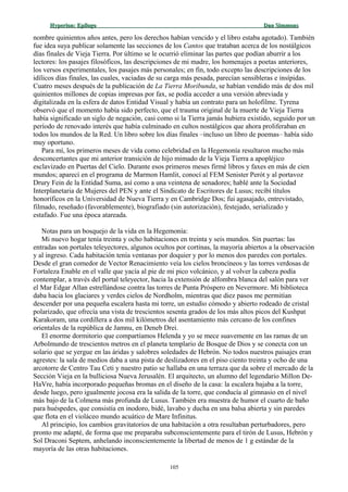 Hyperion:Hyperion: EpílogoEpílogo Dan SimmonsDan Simmons
nombre quinientos años antes, pero los derechos habían vencido y el libro estaba agotado). También
fue idea suya publicar solamente las secciones de los Cantos que trataban acerca de los nostálgicos
días finales de Vieja Tierra. Por último se le ocurrió eliminar las partes que podían aburrir a los
lectores: los pasajes filosóficos, las descripciones de mi madre, los homenajes a poetas anteriores,
los versos experimentales, los pasajes más personales; en fin, todo excepto las descripciones de los
idílicos días finales, las cuales, vaciadas de su carga más pesada, parecían sensibleras e insípidas.
Cuatro meses después de la publicación de La Tierra Moribunda, se habían vendido más de dos mil
quinientos millones de copias impresas por fax, se podía acceder a una versión abreviada y
digitalizada en la esfera de datos Entidad Visual y había un contrato para un holofilme. Tyrena
observó que el momento había sido perfecto, que el trauma original de la muerte de Vieja Tierra
había significado un siglo de negación, casi como si la Tierra jamás hubiera existido, seguido por un
período de renovado interés que había culminado en cultos nostálgicos que ahora proliferaban en
todos los mundos de la Red. Un libro sobre los días finales –incluso un libro de poemas– había sido
muy oportuno.
Para mí, los primeros meses de vida como celebridad en la Hegemonía resultaron mucho más
desconcertantes que mi anterior transición de hijo mimado de la Vieja Tierra a apopléjico
esclavizado en Puertas del Cielo. Durante esos primeros meses firmé libros y faxes en más de cien
mundos; aparecí en el programa de Marmon Hamlit, conocí al FEM Senister Perót y al portavoz
Drury Fein de la Entidad Suma, así como a una veintena de senadores; hablé ante la Sociedad
Interplanetaria de Mujeres del PEN y ante el Sindicato de Escritores de Lusus; recibí títulos
honoríficos en la Universidad de Nueva Tierra y en Cambridge Dos; fui agasajado, entrevistado,
filmado, reseñado (favorablemente), biografiado (sin autorización), festejado, serializado y
estafado. Fue una época atareada.
Notas para un bosquejo de la vida en la Hegemonía:
Mi nuevo hogar tenía treinta y ocho habitaciones en treinta y seis mundos. Sin puertas: las
entradas son portales teleyectores, algunos ocultos por cortinas, la mayoría abiertos a la observación
y al ingreso. Cada habitación tenía ventanas por doquier y por lo menos dos paredes con portales.
Desde el gran comedor de Vector Renacimiento veía los cielos broncíneos y las torres verdosas de
Fortaleza Enable en el valle que yacía al pie de mi pico volcánico, y al volver la cabeza podía
contemplar, a través del portal teleyector, hacia la extensión de alfombra blanca del salón para ver
el Mar Edgar Allan estrellándose contra las torres de Punta Próspero en Nevermore. Mi biblioteca
daba hacia los glaciares y verdes cielos de Nordholm, mientras que diez pasos me permitían
descender por una pequeña escalera hasta mi torre, un estudio cómodo y abierto rodeado de cristal
polarizado, que ofrecía una vista de trescientos sesenta grados de los más altos picos del Kushpat
Karakoram, una cordillera a dos mil kilómetros del asentamiento más cercano de los confines
orientales de la república de Jamnu, en Deneb Drei.
El enorme dormitorio que compartíamos Helenda y yo se mece suavemente en las ramas de un
Arbolmundo de trescientos metros en el planeta templario de Bosque de Dios y se conecta con un
solario que se yergue en las áridas y salobres soledades de Hebrón. No todos nuestros paisajes eran
agrestes: la sala de medios daba a una pista de deslizadores en el piso ciento treinta y ocho de una
arcotorre de Centro Tau Ceti y nuestro patio se hallaba en una terraza que da sobre el mercado de la
Sección Vieja en la bulliciosa Nueva Jerusalén. El arquitecto, un alumno del legendario Millon De-
HaVre, había incorporado pequeñas bromas en el diseño de la casa: la escalera bajaba a la torre,
desde luego, pero igualmente jocosa era la salida de la torre, que conducía al gimnasio en el nivel
más bajo de la Colmena más profunda de Lusus. También era muestra de humor el cuarto de baño
para huéspedes, que consistía en inodoro, bidé, lavabo y ducha en una balsa abierta y sin paredes
que flota en el violáceo mundo acuático de Mare Infinitus.
Al principio, los cambios gravitatorios de una habitación a otra resultaban perturbadores, pero
pronto me adapté, de forma que me preparaba subconscientemente para el tirón de Lusus, Hebrón y
Sol Draconi Septem, anhelando inconscientemente la libertad de menos de 1 g estándar de la
mayoría de las otras habitaciones.
105
 