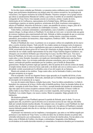 Hyperion:Hyperion: EpílogoEpílogo Dan SimmonsDan Simmons
En los diez meses estándar que Helenda y yo pasamos juntos estábamos poco tiempo en nuestro
hogar, pues preferíamos desplazarnos con amigos entre los centros recreativos, las arcologías de
vacaciones y los lugares nocturnos de la Red de Mundos. Nuestros «amigos» son el grupo selecto
que ahora se autodenomina Manada de Caribús y que toma el nombre de un mamífero migratorio
extinguido de Vieja Tierra. Esta manada consiste en escritores, artistas visuales de éxito,
intelectuales de la Confluencia, representantes de la Entidad Suma, ARNistas radicales y
cosmetólogos expertos en injertos genéticos; aristócratas de la Red, ricachones extravagantes y
adictos al Flashback; directores de holocine y teatro, una pandilla de actores y magos, jefes de la
mafia reformados y una lista cambiante de celebridades recientes... incluido yo.
Todos beben, consumen estimulantes y autoimplantes, usan el alambre y se pueden permitir las
mejores drogas. La droga selecta es Flashback. Es sin duda un vicio caro: se necesita toda una gama
de costosos implantes para experimentarla del todo. Helenda se había encargado de que yo estuviera
bien equipado: biomonitores, extensores sensoriales, comlog interno, conexiones neurales,
pateadores, procesadores de metacórtex, chips sanguíneos, lombrices ARN... Mi madre no habría
reconocido mis entrañas.
Pruebo el Flashback dos veces. La primera vez es un paseo: enfoco mi cumpleaños de los nueve
años y acierto al primer disparo. Todo está allí: los criados cantan en el parque norte al amanecer,
don Balthazar cancela las clases a regañadientes para que yo pueda pasar el día con Amalfi en mi
VEM, recorriendo las dunas grises de la Cuenca del Amazonas en alegre abandono; la procesión de
antorchas de esa velada cuando representantes de las otras Viejas Familias llegan al atardecer, sus
obsequios con envoltorios brillantes que relucen bajo la Luna y las Diez Mil Luces. Tras nueve
horas de Flashback, me levanto con una sonrisa en la cara. El segundo viaje casi me mata. Tengo
cuatro años y estoy llorando, buscando a mi madre por interminables habitaciones que huelen a
polvo y muebles viejos. Los sirvientes androides procuran consolarme, pero yo les aparto las
manos, corriendo por pasillos manchados por las sombras y por el hollín de demasiadas
generaciones. Rompo la primera regla que aprendí y abro las puertas de la sala de costura de mamá,
el templo íntimo donde se retira tres horas cada tarde y de donde sale con su sonrisa suave, el vuelo
del pálido vestido susurrando por la alfombra como el eco del suspiro de un fantasma.
Mamá está sentada en las sombras. Tengo cuatro años, me he lastimado el dedo y corro hacia
ella para arrojarme en su regazo.
Ella no responde. Uno de sus elegantes brazos sigue apoyado en el respaldo del diván, el otro
sigue tendido sobre el almohadón. Retrocedo, alarmado por su frialdad. Abro las gruesas colgaduras
de terciopelo sin levantarme de su regazo.
Los ojos de mamá están blancos, echados hacia atrás. Tiene los labios entreabiertos. La baba le
humedece las comisuras de la boca y brilla sobre la barbilla perfecta. Entre las doradas hebras de su
cabello –recogido al estilo Gran Dama– veo el frío y acerado destello del alambre de estimulación,
algo más opaco de la cuenca receptora craneana donde se lo ha enchufado. El hueso visible en
ambos lados es muy blanco. En la mesa, junto a su mano izquierda, está la jeringa vacía de
Flashback. Los criados llegan y me sacan a rastras. Mamá no parpadea. Salgo gritando de la
habitación.
Me despierto gritando.
Quizá mi negativa a usar Flashback apresuró la partida de Helenda, pero lo dudo. Yo era un
juguete para ella, un primitivo que la divertía con su inocencia acerca de una vida que ella había
dado por sentada durante muchas décadas. En cualquier caso, mi negativa a usar Flashback me dejó
muchos días de soledad; el tiempo de consumo es tiempo real y los adictos al Flashback a menudo
mueren habiendo pasado más días de su vida bajo el efecto de la droga que los que experimentaron
estando conscientes.
Al principio me entretenía con los implantes y tecnojuguetes, que antes se me habían negado por
pertenecer a una familia de Vieja Tierra. La esfera de datos fue un deleite durante ese primer año;
solicitaba información casi continuamente, vivía en un frenesí de interfaz plena. Era tan adicto a los
datos como el Rebaño de Caribús a las drogas y estimulantes. Imaginaba a don Balthazar
revolviéndose en la tumba derretida mientras yo renunciaba a la memoria duradera por la transitoria
106
 