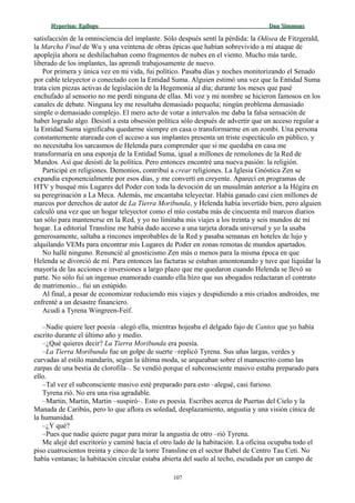 Hyperion:Hyperion: EpílogoEpílogo Dan SimmonsDan Simmons
satisfacción de la omnisciencia del implante. Sólo después sentí la pérdida: la Odisea de Fitzgerald,
la Marcha Final de Wu y una veintena de obras épicas que habían sobrevivido a mi ataque de
apoplejía ahora se deshilachaban como fragmentos de nubes en el viento. Mucho más tarde,
liberado de los implantes, las aprendí trabajosamente de nuevo.
Por primera y única vez en mi vida, fui político. Pasaba días y noches monitorizando el Senado
por cable teleyector o conectado con la Entidad Suma. Alguien estimó una vez que la Entidad Suma
trata cien piezas activas de legislación de la Hegemonía al día; durante los meses que pasé
enchufado al sensorio no me perdí ninguna de ellas. Mi voz y mi nombre se hicieron famosos en los
canales de debate. Ninguna ley me resultaba demasiado pequeña; ningún problema demasiado
simple o demasiado complejo. El mero acto de votar a intervalos me daba la falsa sensación de
haber logrado algo. Desistí a esta obsesión política sólo después de advertir que un acceso regular a
la Entidad Suma significaba quedarme siempre en casa o transformarme en un zombi. Una persona
constantemente atareada con el acceso a sus implantes presenta un triste espectáculo en público, y
no necesitaba los sarcasmos de Helenda para comprender que si me quedaba en casa me
transformaría en una esponja de la Entidad Suma, igual a millones de remolones de la Red de
Mundos. Así que desistí de la política. Pero entonces encontré una nueva pasión: la religión.
Participé en religiones. Demonios, contribuí a crear religiones. La Iglesia Gnóstica Zen se
expandía exponencialmente por esos días, y me convertí en creyente. Aparecí en programas de
HTV y busqué mis Lugares del Poder con toda la devoción de un musulmán anterior a la Hégira en
su peregrinación a La Meca. Además, me encantaba teleyectar. Había ganado casi cien millones de
marcos por derechos de autor de La Tierra Moribunda, y Helenda había invertido bien, pero alguien
calculó una vez que un hogar teleyector como el mío costaba más de cincuenta mil marcos diarios
tan sólo para mantenerse en la Red, y yo no limitaba mis viajes a los treinta y seis mundos de mi
hogar. La editorial Transline me había dado acceso a una tarjeta dorada universal y yo la usaba
generosamente, saltaba a rincones improbables de la Red y pasaba semanas en hoteles de lujo y
alquilando VEMs para encontrar mis Lugares de Poder en zonas remotas de mundos apartados.
No hallé ninguno. Renuncié al gnosticismo Zen más o menos para la misma época en que
Helenda se divorció de mí. Para entonces las facturas se estaban amontonando y tuve que liquidar la
mayoría de las acciones e inversiones a largo plazo que me quedaron cuando Helenda se llevó su
parte. No sólo fui un ingenuo enamorado cuando ella hizo que sus abogados redactaran el contrato
de matrimonio... fui un estúpido.
Al final, a pesar de economizar reduciendo mis viajes y despidiendo a mis criados androides, me
enfrenté a un desastre financiero.
Acudí a Tyrena Wingreen-Feif.
–Nadie quiere leer poesía –alegó ella, mientras hojeaba el delgado fajo de Cantos que yo había
escrito durante el último año y medio.
–¿Qué quieres decir? La Tierra Moribunda era poesía.
–La Tierra Moribunda fue un golpe de suerte –replicó Tyrena. Sus uñas largas, verdes y
curvadas al estilo mandarín, según la última moda, se arqueaban sobre el manuscrito como las
zarpas de una bestia de clorofila–. Se vendió porque el subconsciente masivo estaba preparado para
ello.
–Tal vez el subconsciente masivo esté preparado para esto –alegué, casi furioso.
Tyrena rió. No era una risa agradable.
–Martin, Martin, Martin –suspiró–. Esto es poesía. Escribes acerca de Puertas del Cielo y la
Manada de Caribús, pero lo que aflora es soledad, desplazamiento, angustia y una visión cínica de
la humanidad.
–¿Y qué?
–Pues que nadie quiere pagar para mirar la angustia de otro –rió Tyrena.
Me alejé del escritorio y caminé hacia el otro lado de la habitación. La oficina ocupaba todo el
piso cuatrocientos treinta y cinco de la torre Transline en el sector Babel de Centro Tau Ceti. No
había ventanas; la habitación circular estaba abierta del suelo al techo, escudada por un campo de
107
 