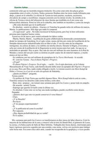 Hyperion:Hyperion: EpílogoEpílogo Dan SimmonsDan Simmons
contención solar que no mostraba ninguna titulación. Era como estar entre dos placas grises
suspendidas entre el cielo y la tierra. Nubes carmesíes flotaban entre las torres medio kilómetro más
abajo, y pensé en la soberbia. La oficina de Tyrena no tenía puertas, escaleras, ascensores,
elevadores de campo y escotillones: ninguna conexión con los demás niveles. Se entraba en la
oficina de Tyrena a través del teleyector de cinco facetas que temblaba en el aire como una
holoescultura abstracta. Pensé no sólo en la soberbia, sino también en incendios y cortes de energía.
–¿Me estás diciendo que no lo publicarás?
–En absoluto –sonrió mi editora–. Gracias a ti Transline ha ganado miles de millones de marcos,
Martin. Lo publicaremos. Sólo digo que nadie lo comprará.
–¡Te equivocas! –grité–. No todos reconocen la buena poesía, pero hoy la leen suficientes
personas para impulsar buenas ventas.
Tyrena no rió de nuevo, pero sonrió estirando los labios verdes.
–Martin, Martin, Martin... la población de gente alfabetizada ha disminuido constantemente
desde los tiempos de Gutenberg. En el siglo veinte, menos del dos por ciento de la población de las
llamadas democracias industrializadas leía un libro al año. Y eso fue antes de las máquinas
inteligentes, las esferas de datos y los ámbitos de interfaz directa. Durante la Hégira, el noventa y
ocho por ciento de la población de la Hegemonía no tenía razones para leer nada. Así que no se
molestaba en aprender. Hoy es peor. Hay más de cien mil millones de seres humanos en la Red de
Mundos y menos del uno por ciento se molesta en pedir copias fax de material impreso, y mucho
menos en leer un libro.
–Se vendieron casi tres mil millones de ejemplares de La Tierra Moribunda –le recordé.
–Sí –convino Tyrena–. Fue el efecto Pilgrim’s Progress.
–¿El qué?
–El efecto Pilgrim’s Progress. En el siglo... –vaciló–. En el siglo diecisiete, en la Colonia
Massachusetts de Vieja Tierra, cada familia decente debía tener un ejemplar del Pilgrim’s Progress
en su casa. Pero, por Dios, nadie estaba obligado a leerlo. Lo mismo ocurrió con Mein Kampf de
Hitler o Visiones en el ojo de un niño decapitado de Stukatsky.
–¿Quién era Hitler? –pregunté.
Tyrena sonrió.
–Un político de Vieja Tierra que escribió algunos libros. Mein Kampf todavía está en venta...
Transline renueva los derechos cada ciento treinta y ocho años.
–Bien, mira –propuse–, me tomaré unas semanas para pulir los Cantos y poner todo mi empeño.
–De acuerdo –asintió Tyrena.
–Supongo que querrás revisarlo como la última vez.
–En absoluto. Como esta vez no hay una moda nostálgica, puedes escribirlo como desees.
Parpadeé.
–¿Quieres decir que esta vez puedo conservar el verso blanco?
–Claro.
–¿Y la filosofía?
–Por favor.
–¿Y los pasajes experimentales?
–Sí.
–¿Y lo publicarás tal como lo escriba?
–Por supuesto.
–¿Hay alguna probabilidad de que se venda?
–Ni lo sueñes.
Mis «semanas para pulir los Cantos» se transformaron en diez meses de labor obsesiva. Cerré la
mayoría de las habitaciones de la casa y conservé sólo la torre de Deneb Drei, el gimnasio de Lusus,
la cocina, y la balsa-cuarto de baño de Mare Infinitus. Trabajaba diez horas diarias, interrumpía para
hacer vigorosos ejercicios seguidos por una comida y una siesta, volvía a mi escritorio para trabajar
ocho horas más. Era como cinco años atrás, cuando me recuperaba de la apoplejía y a veces pasaba
108
 