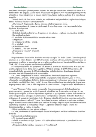 Hyperion:Hyperion: EpílogoEpílogo Dan SimmonsDan Simmons
una hora o un día para que una palabra llegara a mí, para que un concepto hundiera las raíces en el
terreno firme del lenguaje. Ahora era un proceso aún más penoso, pues buscaba la palabra perfecta,
el patrón de rimas más preciso, la imagen más traviesa, la más inefable analogía de la más elusiva
emoción.
Terminé al cabo de diez meses estándar, sucumbiendo al antiguo aforismo según el cual ningún
libro o poema se concluye: sólo se abandona.
–¿Qué opinas? –le pregunté a Tyrena mientras ella leía la primera copia.
Sus ojos eran discos de bronce, según la moda de aquella semana, pero eso no ocultaba las
lágrimas. Se enjugó una.
–Es bello –hipó.
–He tratado de redescubrir la voz de algunos de los antiguos –expliqué con repentina timidez.
–Has tenido pleno éxito.
–El Interludio de Puertas del Cielo necesita más revisión.
–Está perfecto.
–Es acerca de la soledad –apunté.
–Es la soledad.
–¿Crees que está listo?
–Es perfecto..., una obra maestra.
–¿Crees que se venderá? –pregunté.
–Ni en broma.
Dispusieron una tirada inicial de setenta millones de copias fax de los Cantos. Transline publicó
anuncios en la esfera de datos y en HTV, transmitió inserts de software, solicitó comentarios de los
autores más vendidos, se aseguró de que se reseñara en el suplemento literario del Times de Nueva
York y TC² Review: se gastó una fortuna en publicidad.
Se vendieron veintitrés mil ejemplares fax durante el primer año de circulación. A un diez por
ciento del precio inicial de 12 marcos, gané 13.800 de mi anticipo de 2.000.000 de marcos. El
segundo año hubo una venta de 638 ejemplares fax: no hubo derechos de esfera de datos ni
contratos para holofilmes ni giras de presentación.
Los Cantos compensaron la falta de ventas con una abundancia de reseñas negativas:
«Indescifrable... arcaico... irrelevante para todas las preocupaciones actuales», dijo el Times.
«Silenus ha cometido el acto definitivo de incomunicación al revolcarse en una orgía de pomposa
oscuridad», escribió Urban Kapry en TC² Review. Marmon Hamlit me asestó el golpe de gracia en
su programa de HTV: «Ah, el libro de poemas de cómo-se-llama... No pude leerlo. Ni lo intenté.»
Tyrena Wingreen-Feif no parecía preocupada. Dos semanas después de la llegada de las
primeras reseñas y ganancias, un día después de mi celebración de trece días, me teleyecté a su
oficina y me arrojé en la silla de flujoespuma negra que se agazapaba en el centro de la habitación
como una pantera de terciopelo. Soplaba una de las legendarias tormentas de Centro Tau Ceti, y
relámpagos de tamaño joviano teñían el aire de sangre más allá del invisible campo de contención.
–No te entusiasmes –advirtió Tyrena. La moda de la semana incluía un peinado con aguijones
negros de medio metro sobre la frente y un opacitor de campo corporal cuyas fluctuantes corrientes
ocultaban y revelaban la desnudez de debajo–. La primera tanda sólo llegó a sesenta mil
transmisiones fax, lo cual no es mucho.
–Dijiste que habían previsto setenta millones.
–Sí, bien, cambiamos de opinión después de que la inteligencia artificial residente de Transline
lo leyera.
Me hundí más en la flujoespuma.
–¿Ni siquiera le gustó a la IA?
–A la IA le encantó –corrigió Tyrena–. Allí tuvimos la certeza de que la gente lo rechazaría.
Me incorporé.
–¿No pudimos haber vendido ejemplares al TecnoNúcleo?
109
 