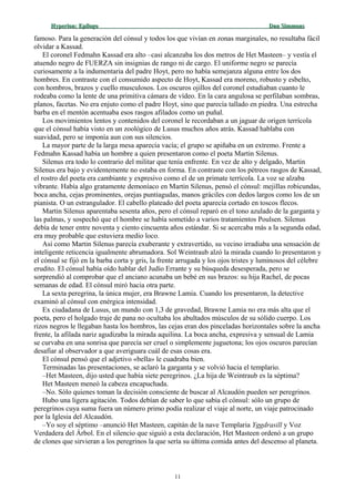 Hyperion:Hyperion: EpílogoEpílogo Dan SimmonsDan Simmons
famoso. Para la generación del cónsul y todos los que vivían en zonas marginales, no resultaba fácil
olvidar a Kassad.
El coronel Fedmahn Kassad era alto –casi alcanzaba los dos metros de Het Masteen– y vestía el
atuendo negro de FUERZA sin insignias de rango ni de cargo. El uniforme negro se parecía
curiosamente a la indumentaria del padre Hoyt, pero no había semejanza alguna entre los dos
hombres. En contraste con el consumido aspecto de Hoyt, Kassad era moreno, robusto y esbelto,
con hombros, brazos y cuello musculosos. Los oscuros ojillos del coronel estudiaban cuanto le
rodeaba como la lente de una primitiva cámara de vídeo. En la cara angulosa se perfilaban sombras,
planos, facetas. No era enjuto como el padre Hoyt, sino que parecía tallado en piedra. Una estrecha
barba en el mentón acentuaba esos rasgos afilados como un puñal.
Los movimientos lentos y contenidos del coronel le recordaban a un jaguar de origen terrícola
que el cónsul había visto en un zoológico de Lusus muchos años atrás. Kassad hablaba con
suavidad, pero se imponía aun con sus silencios.
La mayor parte de la larga mesa aparecía vacía; el grupo se apiñaba en un extremo. Frente a
Fedmahn Kassad había un hombre a quien presentaron como el poeta Martin Silenus.
Silenus era todo lo contrario del militar que tenía enfrente. En vez de alto y delgado, Martin
Silenus era bajo y evidentemente no estaba en forma. En contraste con los pétreos rasgos de Kassad,
el rostro del poeta era cambiante y expresivo como el de un primate terrícola. La voz se alzaba
vibrante. Había algo gratamente demoníaco en Martin Silenus, pensó el cónsul: mejillas robicundas,
boca ancha, cejas prominentes, orejas puntiagudas, manos gráciles con dedos largos como los de un
pianista. O un estrangulador. El cabello plateado del poeta aparecía cortado en toscos flecos.
Martin Silenus aparentaba sesenta años, pero el cónsul reparó en el tono azulado de la garganta y
las palmas, y sospechó que el hombre se había sometido a varios tratamientos Poulsen. Silenus
debía de tener entre noventa y ciento cincuenta años estándar. Si se acercaba más a la segunda edad,
era muy probable que estuviera medio loco.
Así como Martin Silenus parecía exuberante y extravertido, su vecino irradiaba una sensación de
inteligente reticencia igualmente abrumadora. Sol Weintraub alzó la mirada cuando lo presentaron y
el cónsul se fijó en la barba corta y gris, la frente arrugada y los ojos tristes y luminosos del célebre
erudito. El cónsul había oído hablar del Judío Errante y su búsqueda desesperada, pero se
sorprendió al comprobar que el anciano acunaba un bebé en sus brazos: su hija Rachel, de pocas
semanas de edad. El cónsul miró hacia otra parte.
La sexta peregrina, la única mujer, era Brawne Lamia. Cuando los presentaron, la detective
examinó al cónsul con enérgica intensidad.
Ex ciudadana de Lusus, un mundo con 1,3 de gravedad, Brawne Lamia no era más alta que el
poeta, pero el holgado traje de pana no ocultaba los abultados músculos de su sólido cuerpo. Los
rizos negros le llegaban hasta los hombros, las cejas eran dos pinceladas horizontales sobre la ancha
frente, la afilada nariz agudizaba la mirada aquilina. La boca ancha, expresiva y sensual de Lamia
se curvaba en una sonrisa que parecía ser cruel o simplemente juguetona; los ojos oscuros parecían
desafiar al observador a que averiguara cuál de esas cosas era.
El cónsul pensó que el adjetivo «bella» le cuadraba bien.
Terminadas las presentaciones, se aclaró la garganta y se volvió hacia el templario.
–Het Masteen, dijo usted que había siete peregrinos. ¿La hija de Weintraub es la séptima?
Het Masteen meneó la cabeza encapuchada.
–No. Sólo quienes toman la decisión consciente de buscar al Alcaudón pueden ser peregrinos.
Hubo una ligera agitación. Todos debían de saber lo que sabía el cónsul: sólo un grupo de
peregrinos cuya suma fuera un número primo podía realizar el viaje al norte, un viaje patrocinado
por la Iglesia del Alcaudón.
–Yo soy el séptimo –anunció Het Masteen, capitán de la nave Templaria Yggdrasill y Voz
Verdadera del Árbol. En el silencio que siguió a esta declaración, Het Masteen ordenó a un grupo
de clones que sirvieran a los peregrinos la que sería su última comida antes del descenso al planeta.
11
 
