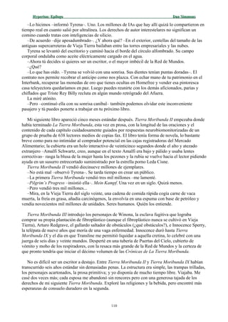 Hyperion:Hyperion: EpílogoEpílogo Dan SimmonsDan Simmons
–Lo hicimos –informó Tyrena–. Uno. Los millones de IAs que hay allí quizá lo compartieron en
tiempo real en cuanto salió por ultralínea. Los derechos de autor interestelares no significan un
comino cuando tratas con inteligencias de silicio.
–De acuerdo –dije apesadumbrado–. ¿Y ahora qué? –En el exterior, centellas del tamaño de las
antiguas supercarreteras de Vieja Tierra bailaban entre las torres empresariales y las nubes.
Tyrena se levantó del escritorio y caminó hacia el borde del círculo alfombrado. Su campo
corporal ondulaba como aceite eléctricamente cargado en el agua.
–Ahora tú decides si quieres ser un escritor, o el mayor imbécil de la Red de Mundos.
–¿Qué?
–Lo que has oído. –Tyrena se volvió con una sonrisa. Sus dientes tenían puntas doradas–. El
contrato nos permite recobrar el anticipo como nos plazca. Con echar mano de tu patrimonio en el
Interbank, recuperar las monedas de oro que tienes ocultas en Homefree y vender esa pintoresca
casa teleyectora quedaríamos en paz. Luego puedes reunirte con los demás aficionados, parias y
chiflados que Triste Rey Billy recluta en algún mundo retrógrado del Afuera.
La miré atónito.
–Pero –continuó ella con su sonrisa caníbal– también podemos olvidar este inconveniente
pasajero y tú puedes ponerte a trabajar en tu próximo libro.
Mi siguiente libro apareció cinco meses estándar después. Tierra Moribunda II empezaba donde
había terminado La Tierra Moribunda, esta vez en prosa, con la longitud de las oraciones y el
contenido de cada capítulo cuidadosamente guiados por respuestas neurobiomonitorizadas de un
grupo de prueba de 638 lectores medios de copias fax. El libro tenía forma de novela, lo bastante
breve como para no intimidar al comprador potencial en las cajas registradoras del Mercado
Alimentario; la cubierta era un holo interactivo de veinticinco segundos donde el alto y atezado
extranjero –Amalfi Schwartz, creo, aunque en el texto Amalfi era bajo y pálido y usaba lentes
correctivas– rasga la blusa de la mujer hasta los pezones y la rubia se vuelve hacia el lector pidiendo
ayuda en un susurro entrecortado suministrado por la estrella porno Leda Cisne.
Tierra Moribunda II vendió diecinueve millones de ejemplares.
–No está mal –observó Tyrena–. Se tarda tiempo en crear un público.
–La primera Tierra Moribunda vendió tres mil millones –me lamenté.
–Pilgrim’s Progress –insistió ella–. Mein Kampf. Una vez en un siglo. Quizá menos.
–Pero vendió tres mil millones...
–Mira, en la Vieja Tierra del siglo veinte, una cadena de comida rápida cogía carne de vaca
muerta, la freía en grasa, añadía carcinógenos, la envolvía en una espuma con base de petróleo y
vendía novecientos mil millones de unidades. Seres humanos. Quién los entiende.
Tierra Moribunda III introdujo los personajes de Winona, la esclava fugitiva que lograba
comprar su propia plantación de fibroplástico (aunque el fibroplástico nunca se cultivó en Vieja
Tierra), Arturo Redgrave, el gallardo saltador de obstáculos (¿qué obstáculos?), e Innocence Sperry,
la telépata de nueve años que moría de una vaga enfermedad. Innocence duró hasta Tierra
Moribunda IX y el día en que Transline me permitió liquidar a aquella cretina, lo celebré con una
juerga de seis días y veinte mundos. Desperté en una tubería de Puertas del Cielo, cubierto de
vómito y moho de los respiradores, con la resaca más grande de la Red de Mundos y la certeza de
que pronto tendría que iniciar el décimo volumen de las Crónicas de La Tierra Moribunda.
No es difícil ser un escritor a destajo. Entre Tierra Moribunda II y Tierra Moribunda IX habían
transcurrido seis años estándar sin demasiadas penas. La estructura era simple, las trampas trilladas,
los personajes acartonados, la prosa primitiva; y yo disponía de mucho tiempo libre. Viajaba. Me
casé dos veces más; cada esposa me abandonó sin rencores pero con una generosa tajada de los
derechos de mi siguiente Tierra Moribunda. Exploré las religiones y la bebida, pero encontré más
esperanzas de consuelo duradero en la segunda.
110
 