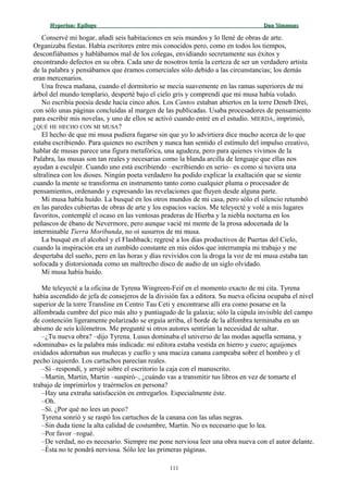 Hyperion:Hyperion: EpílogoEpílogo Dan SimmonsDan Simmons
Conservé mi hogar, añadí seis habitaciones en seis mundos y lo llené de obras de arte.
Organizaba fiestas. Había escritores entre mis conocidos pero, como en todos los tiempos,
desconfiábamos y hablábamos mal de los colegas, envidiando secretamente sus éxitos y
encontrando defectos en su obra. Cada uno de nosotros tenía la certeza de ser un verdadero artista
de la palabra y pensábamos que éramos comerciales sólo debido a las circunstancias; los demás
eran mercenarios.
Una fresca mañana, cuando el dormitorio se mecía suavemente en las ramas superiores de mi
árbol del mundo templario, desperté bajo el cielo gris y comprendí que mi musa había volado.
No escribía poesía desde hacía cinco años. Los Cantos estaban abiertos en la torre Deneb Drei,
con sólo unas páginas concluidas al margen de las publicadas. Usaba procesadores de pensamiento
para escribir mis novelas, y uno de ellos se activó cuando entré en el estudio. MIERDA, imprimió,
¿QUÉ HE HECHO CON MI MUSA?
El hecho de que mi musa pudiera fugarse sin que yo lo advirtiera dice mucho acerca de lo que
estaba escribiendo. Para quienes no escriben y nunca han sentido el estímulo del impulso creativo,
hablar de musas parece una figura metafórica, una agudeza, pero para quienes vivimos de la
Palabra, las musas son tan reales y necesarias como la blanda arcilla de lenguaje que ellas nos
ayudan a esculpir. Cuando uno está escribiendo –escribiendo en serio– es como si tuviera una
ultralínea con los dioses. Ningún poeta verdadero ha podido explicar la exaltación que se siente
cuando la mente se transforma en instrumento tanto como cualquier pluma o procesador de
pensamientos, ordenando y expresando las revelaciones que fluyen desde alguna parte.
Mi musa había huido. La busqué en los otros mundos de mi casa, pero sólo el silencio retumbó
en las paredes cubiertas de obras de arte y los espacios vacíos. Me teleyecté y volé a mis lugares
favoritos, contemplé el ocaso en las ventosas praderas de Hierba y la niebla nocturna en los
peñascos de ébano de Nevermore, pero aunque vacié mi mente de la prosa adocenada de la
interminable Tierra Moribunda, no oí susurros de mi musa.
La busqué en el alcohol y el Flashback; regresé a los días productivos de Puertas del Cielo,
cuando la inspiración era un zumbido constante en mis oídos que interrumpía mi trabajo y me
despertaba del sueño, pero en las horas y días revividos con la droga la voz de mi musa estaba tan
sofocada y distorsionada como un maltrecho disco de audio de un siglo olvidado.
Mi musa había huido.
Me teleyecté a la oficina de Tyrena Wingreen-Feif en el momento exacto de mi cita. Tyrena
había ascendido de jefa de consejeros de la división fax a editora. Su nueva oficina ocupaba el nivel
superior de la torre Transline en Centro Tau Ceti y encontrarse allí era como posarse en la
alfombrada cumbre del pico más alto y puntiagudo de la galaxia; sólo la cúpula invisible del campo
de contención ligeramente polarizado se erguía arriba, el borde de la alfombra terminaba en un
abismo de seis kilómetros. Me pregunté si otros autores sentirían la necesidad de saltar.
–¿Tu nueva obra? –dijo Tyrena. Lusus dominaba el universo de las modas aquella semana, y
«dominaba» es la palabra más indicada: mi editora estaba vestida en hierro y cuero; aguijones
oxidados adornaban sus muñecas y cuello y una maciza canana campeaba sobre el hombro y el
pecho izquierdo. Los cartuchos parecían reales.
–Sí –respondí, y arrojé sobre el escritorio la caja con el manuscrito.
–Martin, Martin, Martin –suspiró–, ¿cuándo vas a transmitir tus libros en vez de tomarte el
trabajo de imprimirlos y traérmelos en persona?
–Hay una extraña satisfacción en entregarlos. Especialmente éste.
–Oh.
–Sí. ¿Por qué no lees un poco?
Tyrena sonrió y se raspó los cartuchos de la canana con las uñas negras.
–Sin duda tiene la alta calidad de costumbre, Martin. No es necesario que lo lea.
–Por favor –rogué.
–De verdad, no es necesario. Siempre me pone nerviosa leer una obra nueva con el autor delante.
–Ésta no te pondrá nerviosa. Sólo lee las primeras páginas.
111
 