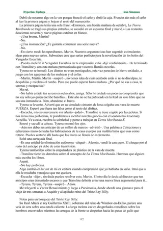 Hyperion:Hyperion: EpílogoEpílogo Dan SimmonsDan Simmons
Debió de notarme algo en la voz porque frunció el ceño y abrió la caja. Frunció aún más el ceño
al leer la primera página y hojear el resto del manuscrito.
La primera página tenía una sola frase: «Entonces, una bonita mañana de octubre, La Tierra
Moribunda se tragó sus propias entrañas, se sacudió en un espasmo final y murió.» Las restantes
doscientas noventa y nueve páginas estaban en blanco.
–¿Una broma, Martin?
–No.
–¿Una insinuación? ¿Te gustaría comenzar una serie nueva?
–No.
–En cierto modo lo esperábamos, Martin. Nuestros argumentistas han sugerido estimulantes
ideas para nuevas series. Subwaizee cree que serías perfecto para la novelización de los holos del
Vengador Escarlata.
–Puedes meterte al Vengador Escarlata en tu empresarial culo –dije cordialmente–. He terminado
con Transline y con esta melaza premasticada que vosotros llamáis novelas.
Tyrena no se inmutó. Los dientes no eran puntiagudos, esta vez parecían de hierro oxidado, a
juego con los aguijones de las muñecas y el collar.
–Martin, Martin, Martin –suspiró–, no tienes idea de cuán acabado estás si no te disculpas, te
despabilas y recobras el rumbo. Pero eso puede esperar hasta mañana. ¿Por qué no vas a casa, te
serenas y recapacitas?
Me reí.
–No había estado tan sereno en ocho años, amiga. Sólo he tardado un poco en comprender que
no soy sólo yo quien escribe bazofias... Este año no se ha publicado en la Red un solo libro que no
sea una inmundicia. Bien, abandono el barco.
Tyrena se levantó. Advertí que en su simulado cinturón de lona colgaba una vara de muerte
FUERZA. Esperé que fuera tan falsa como el resto del disfraz.
–Escucha, mísero mercenario sin talento –jadeó–. Transline te tiene cogido por las pelotas. Si
nos creas más problemas, te pondremos a escribir novelas góticas con el seudónimo Rosemary
Avecilla. Ve a casa, recobra la sobriedad y ponte a trabajar en Tierra Moribunda X.
Sonreí y sacudí la cabeza. Tyrena entornó los ojos.
–Aún nos debes un anticipo de un millón de marcos –advirtió–. Una palabra a Colecciones y
echaremos mano de todas las habitaciones de tu casa excepto esa maldita balsa que usas como
retrete. Puedes sentarte allí hasta que los mares se llenen de excremento.
Solté una carcajada final.
–Es una unidad de eliminación autónoma –alegué–. Además, vendí la casa ayer. El cheque por el
resto del anticipo ya debe de estar transferido.
Tyrena tamborileó sobre la empuñadura de plástico de la vara de muerte.
–Transline tiene los derechos sobre el concepto de La Tierra Moribunda. Haremos que alguien
más escriba los libros.
Asentí.
–No hay problema.
Algo cambió en la voz de mi ex editora cuando comprendió que yo hablaba en serio. Intuí que a
ella le resultaba ventajoso que me quedara.
–Escucha –dijo–, sin duda puedes resolver esto, Martin. El otro día le decía al director que tus
anticipos eran demasiado escasos y que Transline debería crear una nueva línea argumental para ti...
–Tyrena, Tyrena, Tyrena –suspiré–. Adiós.
Me teleyecté a Vector Renacimiento y luego a Parsimonia, donde abordé una gironave para el
viaje de tres semanas a Asquith y al apiñado reino del Triste Rey Billy.
Notas para un bosquejo del Triste Rey Billy:
Su Real Alteza el rey Guillermo XXIII, soberano del reino de Windsor-en-Exilio, parece una
vela de cera sobre una estufa caliente. La larga melena cae en desgreñados remolinos sobre los
hombros encorvados mientras las arrugas de la frente se despeñan hacia las patas de gallo que
112
 