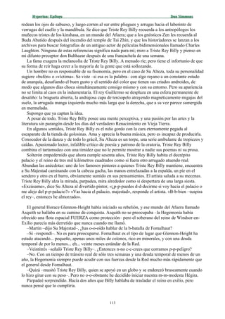 Hyperion:Hyperion: EpílogoEpílogo Dan SimmonsDan Simmons
rodean los ojos de sabueso, y luego corren al sur entre pliegues y arrugas hacia el laberinto de
verrugas del cuello y la mandíbula. Se dice que Triste Rey Billy recuerda a los antropólogos los
muñecos tristes de los kinshasa, en un mundo del Afuera; que a los gnósticos Zen les recuerda al
Buda Abatido después del incendio del templo de Tai Zhin, y que los historiadores se lanzan a los
archivos para buscar fotografías de un antiguo actor de películas bidimensionales llamado Charles
Laughton. Ninguna de estas referencias significa nada para mí; miro a Triste Rey Billy y pienso en
mi difunto preceptor don Balthazar después de una francachela de una semana.
La fama exagera la melancolía de Triste Rey Billy. A menudo ríe; pero tiene el infortunio de que
su forma de reír haga creer a la mayoría de la gente que está sollozando.
Un hombre no es responsable de su fisonomía, pero en el caso de Su Alteza, toda su personalidad
sugiere «bufón» o «víctima». Se viste –si esa es la palabra– con algo rayano a un constante estado
de anarquía, desafiando el buen gusto y el sentido del color que tienen sus criados androides, de
modo que algunos días choca simultáneamente consigo mismo y con su entorno. Pero su apariencia
no se limita al caos en la indumentaria. El rey Guillermo se desplaza en una esfera permanente de
desaliño: la bragueta abierta, la andrajosa capa de terciopelo atrayendo magnéticamente migajas del
suelo, la arrugada manga izquierda mucho más larga que la derecha, que a su vez parece sumergida
en mermelada.
Supongo que ya captan la idea.
A pesar de todo, Triste Rey Billy posee una mente perceptiva, y una pasión por las artes y la
literatura sin parangón desde los días del verdadero Renacimiento en Vieja Tierra.
En algunos sentidos, Triste Rey Billy es el niño gordo con la cara eternamente pegada al
escaparate de la tienda de golosinas. Ama y aprecia la buena música, pero es incapaz de producirla.
Conocedor de la danza y de todo lo grácil, Su Alteza es un torpe, una serie ambulante de tropiezos y
caídas. Apasionado lector, infalible crítico de poesía y patrono de la oratoria, Triste Rey Billy
combina el tartamudeo con una timidez que no le permite mostrar a nadie sus poemas ni su prosa.
Solterón empedernido que ahora cumple sesenta años, Triste Rey Billy habita el decrépito
palacio y el reino de tres mil kilómetros cuadrados como si fuera otro arrugado atuendo real.
Abundan las anécdotas: uno de los famosos pintores a quienes Triste Rey Billy mantiene, encuentra
a Su Majestad caminando con la cabeza gacha, las manos entrelazadas a la espalda, un pie en el
sendero y otro en el barro, obviamente sumido en sus pensamientos. El artista saluda a su mecenas.
Triste Rey Billy alza la mirada, parpadea, mira alrededor como si despertara de una larga siesta.
«Excúsame», dice Su Alteza al divertido pintor, «¿p-p-puedes d-d-decirme si voy hacia el palacio o
me alejo del p-p-palacio?» «Vas hacia el palacio, majestad», responde el artista. «B-b-bien –suspira
el rey–, entonces he almorzado».
El general Horace Glennon-Height había iniciado su rebelión, y ese mundo del Afuera llamado
Asquith se hallaba en su camino de conquista. Asquith no se preocupaba –la Hegemonía había
ofrecido una flota espacial FUERZA como protección– pero el soberano del reino de Windsor-en-
Exilio parecía más derretido que nunca cuando me llamó.
–Martin –dijo Su Majestad–, ¿has o-o-oído hablar de la b-batalla de Fomalhaut?
–Sí –respondí–. No es para preocuparse. Fomalhaut es el tipo de lugar que Glennon-Height ha
estado atacando... pequeño, apenas unos miles de colonos, rico en minerales, y con una deuda
temporal de por lo menos... eh... veinte meses estándar de la Red.
–Veintitrés –señaló Triste Rey Billy–. ¿Entonces n-no c-c-crees que corramos p-p-peligro?
–No. Con un tiempo de tránsito real de sólo tres semanas y una deuda temporal de menos de un
año, la Hegemonía siempre puede acudir con sus fuerzas desde la Red mucho más rápidamente que
el general desde Fomalhaut.
–Quizá –musitó Triste Rey Billy, quien se apoyó en un globo y se enderezó bruscamente cuando
lo hizo girar con su peso–. Pero no o-o-obstante he decidido iniciar nuestra m-m-modesta Hégira.
Parpadeé sorprendido. Hacía dos años que Billy hablaba de trasladar el reino en exilio, pero
nunca pensé que lo cumpliría.
113
 