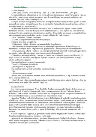 Hyperion:Hyperion: EpílogoEpílogo Dan SimmonsDan Simmons
–Keats –indiqué.
–John Keats –susurró Triste Rey Billy–. Ahh –Y al cabo de un momento:– ¿Por qué?
Le transmití lo que sabía acerca de ese poeta del siglo diecinueve de Vieja Tierra; de su vida, su
educación y su temprana muerte, pero sobre todo de una vida casi íntegramente dedicada a los
misterios y bellezas de la creación poética.
En aquel entonces Billy pareció interesado; ahora parecía obsesionado mientras agitaba la mano
activando un modelo holográfico que llenó la habitación. Retrocedí, atravesando colinas, edificios y
animales para tener una vista mejor.
–Contempla Hyperion –susurró mi mecenas. Como le acostumbraba a pasar cuando estaba
totalmente absorto, Triste Rey Billy se olvidó de tartamudear. El holo expuso una serie de vistas:
ciudades fluviales, emplazamientos portuarios, castillos de montaña, una ciudad en una colina llena
de monumentos que armonizaban con los extraños edificios del valle cercano.
–¿Las Tumbas de Tiempo? –pregunté.
–Exacto. El mayor misterio del universo conocido.
Fruncí el ceño ante la hipérbole.
–Están vacías –señalé–. Estaban vacías cuando las descubrieron.
–Son fuente de un extraño campo de fuerza antientrópico permanente. Uno de los pocos
fenómenos, al margen de las singularidades, que se atreve a inmiscuirse con el tiempo mismo.
–No es gran cosa –objeté–. Debe de ser como pintar antióxido en metal. Están hechas para durar,
pero están vacías. ¿Desde cuándo tanto entusiasmo por la tecnología?
–Tecnología no –suspiró Billy y contrajo la cara en surcos aún más profundos– Misterio. El
lugar extraño tan necesario para algunos espíritus creativos. Una mezcla perfecta de la utopía
clásica y el misterio pagano.
Me encogí de hombros, poco impresionado.
Triste Rey Billy desactivó el holo.
–¿Ha mejorado tu p-p-poesía?
Me crucé de brazos y miré fijamente a aquel enano regio.
–No.
–¿Ha vuelto tu m-m-musa?
No dije nada. Si las miradas mataran, todos hubiéramos exclamado «¡El rey ha muerto, viva el
rey!» antes del anochecer.
–Muy b-b-bien –dijo, mostrando que podía ser insufriblemente artero además de triste–. Haz las
m-m-maletas, muchacho. Nos vamos a Hyperion.
(Acercamiento)
Las cinco naves seminales de Triste Rey Billy flotaban como dorados dientes de león sobre un
cielo lapislázuli. Ciudades blancas se elevaban en tres continentes: Keats, Endimión, Puerto
Romance... la Ciudad de los Poetas. Más de ocho mil peregrinos del arte escaparon de la tiranía de
la mediocridad en busca de una visión renovada en ese mundo tosco.
Asquith y Windsor-en-Exilio habían sido centros de biofactura de androides en el siglo posterior
a la Hégira, y ahora estos amigos de tez azul trajinaban y araban, conscientes de que al concluir esas
últimas tareas serían libres al fin. Se levantaron las ciudades blancas. Los aborígenes, cansados de
jugar al nativo, salieron de las aldeas y selvas y nos ayudaron a reconstruir la colonia según
especificaciones más humanas. Los tecnócratas, burócratas y ecócratas fueron descongelados y
lanzados a ese mundo desprevenido: el sueño de Triste Rey Billy se acercó un paso más a la
realidad.
Cuando llegamos a Hyperion, el general Horace Glennon-Height estaba muerto y su breve pero
brutal motín aplastado, pero no habíamos vuelto atrás.
Algunos de los más toscos artistas y artesanos abandonaron la Ciudad de los Poetas y llevaron
vidas provincianas pero creativas en Jacktown o Puerto Romance, e incluso en las fronteras que se
expandían más allá, pero yo me quedé.
115
 