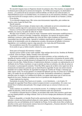 Hyperion:Hyperion: EpílogoEpílogo Dan SimmonsDan Simmons
No encontré ninguna musa en Hyperion durante los primeros años. Para muchos, la expansión de
la distancia provocada por la carencia de transporte –los VEMs eran inseguros, los deslizadores
escasos– y la contracción de la conciencia artificial debida a la falta de una esfera de datos, la
imposibilidad de acceso a la Entidad Suma y la existencia de un solo transmisor ultralínea, condujo
a una renovación de la energía creativa, una nueva captación del sentido de ser humano y artista.
O eso decían.
Yo no descubrí ninguna musa. Mis versos eran técnicamente impecables, pero estaban tan
muertos como el gato de Huck Finn.
Decidí matarme.
Pero primero pasé un tiempo, al menos nueve años, realizando un servicio comunitario que
consistía en aportar algo de lo cual carecía el nuevo Hyperion: decadencia.
Gracias a un bioescultor apropiadamente llamado Graumann Hacket, obtuve los flancos
velludos, los cascos y las patas de cabra de un sátiro.
Me dejé crecer la barba y me estiré las orejas. Graumann realizó interesantes modificaciones a
mis genitales. La noticia se divulgó. Campesinas, aborígenes, las esposas de nuestros nobles
urbanistas y pioneros, todas aguardaban una visita del único sátiro residente en Hyperion o
concertaban una cita ellas mismas. Aprendí el verdadero significado de «priápico» y «satiriasis».
Aparte de la interminable serie de competencias sexuales, mis proezas de bebedor se hicieron
legendarias y mi vocabulario regresó a algo parecido a los viejos días del Protectorado.
Era una puñetera maravilla. Era un puñetero infierno.
En la noche en que yo había resuelto volarme los sesos, apareció Grendel.
Notas para un bosquejo del monstruo visitante:
Nuestros peores sueños se han vuelto realidad. Algo maligno desvía la luz. Sombras de Morbius
y el Krell. Atiza los fuegos. Madre, Grendel viene esta noche.
Al principio creemos que los desaparecidos son meros ausentes; no hay centinelas en las
murallas de nuestra ciudad. En realidad no hay murallas, ni guerreros a las puertas de nuestro salón
de banquetes. Luego un marido denuncia la desaparición de su mujer entre la cena y el momento de
acostar a los dos hijos. Hoban Kristus, el implosionista abstracto, no acude a su representación en el
Anfiteatro de los Poetas, la primera vez que se pierde una línea en ochenta y dos años de actuar en
el escenario. La preocupación aumenta. Triste Rey Billy regresa de su labor como supervisor de la
restauración de Jacktown y promete que se intensificará la seguridad. Se teje una red de sensores
alrededor de la ciudad. Oficiales de seguridad investigan las Tumbas de Tiempo e informan que
todas siguen vacías. Se envían aparatos a la entrada del laberinto que hay en la base de la Tumba de
Jade y un sondeo de seis mil kilómetros no revela nada. Deslizadores automáticos y tripulados
patrullan entre la ciudad y la Cordillera de la Brida y no captan nada mayor que el calor de una
anguila de las rocas. Durante una semana local no se producen más desapariciones.
Luego empiezan las muertes.
Encuentran al escultor Pete García en el estudio... y en el dormitorio... y en el patio. El
encargado de seguridad Truin Hines comete la torpeza de decir a un periodista: «Es como si un
animal feroz lo hubiera descuartizado. Pero ningún animal que yo conozca le haría eso a un
hombre».
Todos sentimos un escalofrío y una excitación secretos. Sí, el diálogo es malo, sacado de un
millón de películas y holos de terror, pero ahora formamos parte del espectáculo.
La sospecha se decanta hacia lo evidente: un psicópata anda suelto entre nosotros; quizá mata
con una espada pulsátil o un látigo infernal. Esta vez no tuvo tiempo para deshacerse del cuerpo.
Pobre Pete.
Hines es despedido y el alcalde Pruett recibe autorización de Su Majestad para contratar,
adiestrar y armar una fuerza policial urbana de veinte agentes. Se propone someter al detector de
mentiras a los seis mil habitantes de la Ciudad de los Poetas. En los cafés al aire libre se habla de
derechos civiles, pero técnicamente estamos fuera de la Hegemonía. ¿Tenemos derechos? Se trazan
planes imbéciles para atrapar al asesino.
116
 