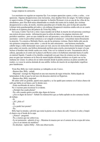 Hyperion:Hyperion: EpílogoEpílogo Dan SimmonsDan Simmons
Luego empieza la carnicería.
Los asesinatos no seguían un esquema fijo. Los cuerpos aparecían a pares, a tríos, a solas... o no
aparecían. Algunas desapariciones eran incruentas, otras dejaban litros de sangre. No había testigos
ni supervivientes. El lugar no parecía importar: la familia Weimont vivía en una de las villas de los
alrededores, pero Sira Rob nunca abandonaba su estudio del centro de la ciudad; dos víctimas
desaparecieron a solas, de noche, mientras paseaban por el Jardín Zen, pero la hija del canciller
Lehman tenía guardaespaldas privados y sin embargo desapareció mientras estaba sola en un cuarto
de baño en el séptimo piso del palacio de Triste Rey Billy.
En Lusus, Centro Tau Ceti y otros viejos mundos de la Red, la muerte de mil personas constituye
una noticia de poca monta –información para la esfera de datos o las páginas interiores del
periódico matutino–, pero en una ciudad de seis mil personas y una colonia de cincuenta mil, doce
asesinatos –como la proverbial sentencia a ser colgado al amanecer– concentran maravillosamente
la atención. Yo conocía a Melindre Harris, una de las primeras víctimas. Harris había sido una de
mis primeras conquistas como sátiro –y una de las más entusiastas–: una hermosa muchacha,
cabello largo y rubio demasiado suave para ser real, una tez de melocotón fresco demasiado virginal
para soñar con tocarla, una belleza demasiado perfecta para creerla, precisamente la mujer a la que
incluso el hombre más tímido sueña con violar. Esta vez la violaron en serio. Encontraron sólo la
cabeza, apoyada en el centro de la plaza Lord Byron como si la hubieran enterrado hasta el cuello
en mármol líquido. Cuando oí los detalles comprendí con qué clase de criatura nos las veíamos,
pues un gato que teníamos en la finca de mamá dejaba ofrendas similares en el patio sur en las
mañanas de verano: la cabeza de un ratón mirando desde la piedra arenisca en pleno asombro de
roedor, o a veces la sonrisa dentuda de una ardilla: trofeos de muerte de un depredador orgulloso
pero hambriento.
Triste Rey Billy me visitó mientras yo trabajaba en mis Cantos.
–Buenos días, Billy –saludé.
–Majestad –rezongó Su Majestad en una rara muestra de regia irritación. Había dejado de
tartamudear el día en que la real nave de descenso aterrizó en Hyperion.
–Buenos días, Billy, majestad.
Mi señor soltó un gruñido, apartó unos papeles y se las apañó para sentarse en el único charco de
café que había en un banco, por lo demás seco.
–Estás escribiendo de nuevo, Silenus.
No vi razones para reconocer lo evidente.
–¿Siempre has usado pluma?
–No, sólo cuando quiero escribir algo digno de leerse.
–¿Eso es digno de leerse? –Señaló los manuscritos que yo había apilado en dos semanas locales
de trabajo.
–Sí.
–¿Sí? ¿Sólo sí?
–Sí.
–¿Lo podré leer pronto?
–No.
Billy bajó la mirada y advirtió que tenía la pierna en un charco de café. Frunció el ceño y limpió
el charco con el borde de la capa.
–¿Nunca? –preguntó.
–No, a menos que me sobrevivas.
–Es mi pretensión –admitió el rey–. Mientras tú mueres por ser el carnero de las ovejas del reino.
–¿Eso es un intento de metáfora?
–En absoluto –replicó Billy–. Sólo una observación.
117
 