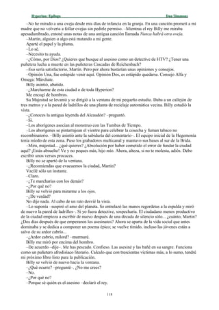 Hyperion:Hyperion: EpílogoEpílogo Dan SimmonsDan Simmons
–No he mirado a una oveja desde mis días de infancia en la granja. En una canción prometí a mi
madre que no volvería a follar ovejas sin pedirle permiso. –Mientras el rey Billy me miraba
apesadumbrado, entoné unas notas de una antigua canción llamada Nunca habrá otra oveja.
–Martin, alguien o algo está matando a mi gente.
Aparté el papel y la pluma.
–Lo sé.
–Necesito tu ayuda.
–¿Cómo, por Dios? ¿Quieres que busque al asesino como un detective de HTV? ¿Tener una
puñetera lucha a muerte en las puñeteras Cascadas de Reichenbach?
–Eso sería satisfactorio, Martin. Pero por ahora bastarían unas opiniones y consejos.
–Opinión Una, fue estúpido venir aquí. Opinión Dos, es estúpido quedarse. Consejo Alfa y
Omega: Márchate.
Billy asintió, abatido.
–¿Marcharme de esta ciudad o de toda Hyperion?
Me encogí de hombros.
Su Majestad se levantó y se dirigió a la ventana de mi pequeño estudio. Daba a un callejón de
tres metros y a la pared de ladrillos de una planta de reciclaje automática vecina. Billy estudió la
vista.
–¿Conoces la antigua leyenda del Alcaudón? –preguntó.
–Sí.
–Los aborígenes asocian al monstruo con las Tumbas de Tiempo.
–Los aborígenes se pintarrajean el vientre para celebrar la cosecha y fuman tabaco no
recombinatorio. –Billy asintió ante la sabiduría del comentario–. El equipo inicial de la Hegemonía
tenía miedo de esta zona. Puso los grabadores multicanal y mantuvo sus bases al sur de la Brida.
–Mira, majestad... ¿qué quieres? ¿Absolución por haber cometido el error de fundar la ciudad
aquí? ¡Estás absuelto! Ve y no peques más, hijo mío. Ahora, alteza, si no te molesta, adiós. Debo
escribir unos versos procaces.
Billy no se apartó de la ventana.
–¿Recomiendas que evacuemos la ciudad, Martin?
Vacilé sólo un instante.
–Claro.
–¿Te marcharías con los demás?
–¿Por qué no?
Billy se volvió para mirarme a los ojos.
–¿De verdad?
No dije nada. Al cabo de un rato desvié la vista.
–Lo suponía –suspiró el amo del planeta. Se entrelazó las manos regordetas a la espalda y miró
de nuevo la pared de ladrillos–. Si yo fuera detective, sospecharía. El ciudadano menos productivo
de la ciudad empieza a escribir de nuevo después de una década de silencio sólo... ¿cuánto, Martin?
¿Dos días después de que empezaron los asesinatos? Ahora se aparta de la vida social que antes
dominaba y se dedica a componer un poema épico; se vuelve tímido, incluso las jóvenes están a
salvo de su ardor cabrío...
–¿Ardor cabrío, milord? –murmuré.
Billy me miró por encima del hombro.
–De acuerdo –dije–. Me has pescado. Confieso. Las asesiné y las bañé en su sangre. Funciona
como un puñetero afrodisíaco literario. Calculo que con trescientas víctimas más, a lo sumo, tendré
mi próximo libro listo para la publicación.
Billy se volvió de nuevo hacia la ventana.
–¿Qué ocurre? –pregunté–. ¿No me crees?
–No.
–¿Por qué no?
–Porque sé quién es el asesino –declaró el rey.
118
 