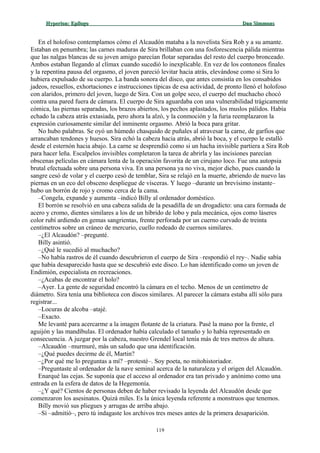 Hyperion:Hyperion: EpílogoEpílogo Dan SimmonsDan Simmons
En el holofoso contemplamos cómo el Alcaudón mataba a la novelista Sira Rob y a su amante.
Estaban en penumbra; las carnes maduras de Sira brillaban con una fosforescencia pálida mientras
que las nalgas blancas de su joven amigo parecían flotar separadas del resto del cuerpo bronceado.
Ambos estaban llegando al clímax cuando sucedió lo inexplicable. En vez de los contoneos finales
y la repentina pausa del orgasmo, el joven pareció levitar hacia atrás, elevándose como si Sira lo
hubiera expulsado de su cuerpo. La banda sonora del disco, que antes consistía en los consabidos
jadeos, resuellos, exhortaciones e instrucciones típicas de esa actividad, de pronto llenó el holofoso
con alaridos, primero del joven, luego de Sira. Con un golpe seco, el cuerpo del muchacho chocó
contra una pared fuera de cámara. El cuerpo de Sira aguardaba con una vulnerabilidad trágicamente
cómica, las piernas separadas, los brazos abiertos, los pechos aplastados, los muslos pálidos. Había
echado la cabeza atrás extasiada, pero ahora la alzó, y la conmoción y la furia reemplazaron la
expresión curiosamente similar del inminente orgasmo. Abrió la boca para gritar.
No hubo palabras. Se oyó un húmedo chasquido de puñales al atravesar la carne, de garfios que
arrancaban tendones y huesos. Sira echó la cabeza hacia atrás, abrió la boca, y el cuerpo le estalló
desde el esternón hacia abajo. La carne se desprendió como si un hacha invisible partiera a Sira Rob
para hacer leña. Escalpelos invisibles completaron la tarea de abrirla y las incisiones parecían
obscenas películas en cámara lenta de la operación favorita de un cirujano loco. Fue una autopsia
brutal efectuada sobre una persona viva. En una persona ya no viva, mejor dicho, pues cuando la
sangre cesó de volar y el cuerpo cesó de temblar, Sira se relajó en la muerte, abriendo de nuevo las
piernas en un eco del obsceno despliegue de vísceras. Y luego –durante un brevísimo instante–
hubo un borrón de rojo y cromo cerca de la cama.
–Congela, expande y aumenta –indicó Billy al ordenador doméstico.
El borrón se resolvió en una cabeza salida de la pesadilla de un drogadicto: una cara formada de
acero y cromo, dientes similares a los de un híbrido de lobo y pala mecánica, ojos como láseres
color rubí ardiendo en gemas sangrientas, frente perforada por un cuerno curvado de treinta
centímetros sobre un cráneo de mercurio, cuello rodeado de cuernos similares.
–¿El Alcaudón? –pregunté.
Billy asintió.
–¿Qué le sucedió al muchacho?
–No había rastros de él cuando descubrieron el cuerpo de Sira –respondió el rey–. Nadie sabía
que había desaparecido hasta que se descubrió este disco. Lo han identificado como un joven de
Endimión, especialista en recreaciones.
–¿Acabas de encontrar el holo?
–Ayer. La gente de seguridad encontró la cámara en el techo. Menos de un centímetro de
diámetro. Sira tenía una biblioteca con discos similares. Al parecer la cámara estaba allí sólo para
registrar...
–Locuras de alcoba –atajé.
–Exacto.
Me levanté para acercarme a la imagen flotante de la criatura. Pasé la mano por la frente, el
aguijón y las mandíbulas. El ordenador había calculado el tamaño y lo había representado en
consecuencia. A juzgar por la cabeza, nuestro Grendel local tenía más de tres metros de altura.
–Alcaudón –murmuré, más un saludo que una identificación.
–¿Qué puedes decirme de él, Martin?
–¿Por qué me lo preguntas a mí? –protesté–. Soy poeta, no mitohistoriador.
–Preguntaste al ordenador de la nave seminal acerca de la naturaleza y el origen del Alcaudón.
Enarqué las cejas. Se suponía que el acceso al ordenador era tan privado y anónimo como una
entrada en la esfera de datos de la Hegemonía.
–¿Y qué? Cientos de personas deben de haber revisado la leyenda del Alcaudón desde que
comenzaron los asesinatos. Quizá miles. Es la única leyenda referente a monstruos que tenemos.
Billy movió sus pliegues y arrugas de arriba abajo.
–Sí –admitió–, pero tú indagaste los archivos tres meses antes de la primera desaparición.
119
 
