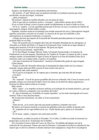 Hyperion:Hyperion: EpílogoEpílogo Dan SimmonsDan Simmons
Suspiré y me desplomé en los almohadones del holofoso.
–De acuerdo. ¿Y qué? Quería usar esa puñetera leyenda en el puñetero poema que estoy
escribiendo, así que investigué. Arréstame.
–¿Qué averiguaste?
Me enfurecí. Aplasté la mullida alfombra con mis patas de sátiro.
–Sólo lo que está en el puñetero archivo –rezongué–. ¿Qué diablos quieres de mí, Billy?
El rey se frotó la frente y torció el gesto cuando accidentalmente se metió el dedo en el ojo.
–No lo sé –suspiró–. Los de seguridad querían que te llevara a la nave y te pusiera en interfaz de
interrogatorio integral. Preferí hablar contigo.
Parpadeé, mientras sentía en el estómago una extraña sensación de cero g. Interrogatorio integral
significa conexiones corticales en el cráneo. La mayoría de los que son sometidos a esos
interrogatorios se recuperan totalmente. La mayoría.
–¿Puedes decirme qué aspecto de la leyenda del Alcaudón pensabas plasmar en tu poema? –
preguntó Billy en voz baja.
–Claro. De acuerdo con el evangelio del Culto del Alcaudón difundido por los aborígenes, el
Alcaudón es el Señor del Dolor y el Ángel de la Expiación Final, venido de un lugar allende el
tiempo para anunciar el fin de la raza humana. Me gustó esa figura.
–El fin de la raza humana –repitió Billy.
–Sí. Es San Miguel Arcángel, Moroni, Satán, la Entropía Enmascarada y el monstruo de
Frankenstein en un solo paquete. Merodea por las Tumbas de Tiempo a la espera de salir y causar
estragos cuando a la humanidad le llegue el turno de figurar en la lista de Grandes Éxitos de la
extinción, junto con el pájaro dodo, el gorila y el cachalote.
–¿Por qué el monstruo de Frankenstein? –murmuró el hombrecillo gordo de capa arrugada.
Cobré aliento.
–Porque el culto del Alcaudón afirma que la humanidad de algún modo creó esa criatura –
respondí, aunque sabía que Billy conocía el tema mucho más que yo.
–¿Esa gente sabe cómo matarlo?
–Por lo que he averiguado, no. Se supone que es inmortal, que está más allá del tiempo.
–¿Un dios?
Vacilé.
–No –respondí–. Una de las peores pesadillas del universo cobrando vida. Como la muerte con la
guadaña, aunque con cierta proclividad a clavar las almas en un árbol de espinas gigantescas...
mientras las almas todavía están en el cuerpo.
Billy asintió.
–Mira –sugerí–, si te empeñas en buscar sutilezas en la teología de un mundo primitivo, ¿por qué
no vuelas a Jacktown y preguntas a los sacerdotes del Culto?
–Sí –dijo el distraído rey, la barbilla en el puño regordete–, ya los están interrogando en la nave
seminal. Todo es muy desconcertante.
Me levanté para marcharme, sin saber si él me lo permitiría.
–¿Martin?
–Sí.
–Antes de irte, ¿se te ocurre algo más que pueda ayudarnos a entender esta cosa?
Me detuve en la puerta mientras el corazón me palpitaba contra las costillas al intentar salir.
–Sí –respondí con un vago temblor en la voz–. Puedo decirte qué y quién es el Alcaudón.
–¿Sí?
–Es mi musa –espeté, y regresé a mi cuarto para escribir.
Naturalmente, yo había invocado al Alcaudón. Yo lo sabía. Lo había invocado al comenzar mi
poema épico acerca de él. Al principio fue la Palabra.
Di a mi poema el nuevo título de Cantos de Hyperion. No hablaba del planeta sino de la
extinción de esos presuntos Titanes que eran los humanos. Comentaba la irreflexiva soberbia de una
especie que se atrevió a destruir su mundo natal por mera negligencia y luego llevó esa peligrosa
120
 