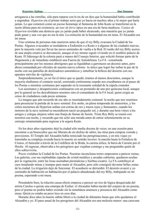 Hyperion:Hyperion: EpílogoEpílogo Dan SimmonsDan Simmons
arrogancia a las estrellas, sólo para toparse con la ira de un dios que la humanidad había contribuido
a engendrar. Hyperion era el primer trabajo serio que yo hacía en muchos años y lo mejor que haría
jamás. Lo que comenzó como un jocoso homenaje al fantasma de John Keats se transformó en la
razón última para mi existencia, un tour de force épico en una era de farsa mediocre. Cantos de
Hyperion revelaba una destreza que yo jamás pude haber alcanzado, una maestría que yo jamás
pude ganar y una voz que no era la mía. La extinción de la humanidad era mi tema. El Alcaudón era
mi musa.
Una veintena de personas más murieron antes de que el rey Billy evacuara la Ciudad de los
Poetas. Algunos evacuados se trasladaron a Endimión o a Keats o a algunas de las ciudades nuevas,
pero la mayoría votó por llevar las naves seminales de vuelta a la Red. El sueño del rey Billy acerca
de una utopía creativa se desvaneció, aunque el rey mismo siguió viviendo en el sombrío palacio de
Keats. El liderazgo de la colonia pasó a manos del Consejo Interior, que solicitó formar parte de la
Hegemonía y de inmediato estableció una Fuerza de Autodefensa. La FA –constituida
principalmente por los mismos aborígenes que se liquidaban a garrotazos un decenio antes, pero
ahora comandada por oficiales de nuestra nueva colonia– lo único que logró fue turbar la paz de la
noche con sus patrullas de deslizadores automáticos y enturbiar la belleza del desierto con sus
aparatos móviles de vigilancia.
Sorprendentemente, yo no fui el único que se quedó; éramos al menos doscientos, aunque la
mayoría eludíamos el contacto social, sonriendo cortésmente cuando nos cruzábamos en el paseo de
los Poetas o mientras comíamos por separado en la resonante soledad de la cúpula comedor.
Los asesinatos y desapariciones continuaron con un promedio de uno por quincena local, aunque
por lo general no los descubríamos nosotros sino el comandante de la FA local, quien exigía un
censo de ciudadanos cada pocas semanas.
La imagen que aún recuerdo de ese año es inusitadamente comunal: la noche que nos reunimos
para presenciar la partida de la nave seminal. Era otoño, en plena temporada de meteoritos, y los
cielos nocturnos de Hyperion ardían con estrías de oro y trazos rojos y llameantes; cuando los
motores de la nave seminal se encendieron nació un pequeño sol, y durante una hora vimos a los
amigos y colegas alejarse sobre una franja de llamas de fusión. Triste Rey Billy se reunió con
nosotros esa noche, y recuerdo que me echó una mirada antes de entrar solemnemente en su
carruaje ornamentado para regresar a la segura Keats.
En los doce años siguientes dejé la ciudad sólo media docena de veces; en una ocasión para
encontrar a un bioescultor que me liberara de mi disfraz de sátiro, las otras para comprar comida y
provisiones. El Templo del Alcaudón había reiniciado las peregrinaciones, y en mis viajes yo
transitaba su compleja avenida hacia la muerte en sentido inverso: la marcha hasta la Fortaleza de
Cronos, el funicular a través de la Cordillera de la Brida, la carreta eólica, la barca de Caronte por el
Hoolie. Al regresar, observaba a los peregrinos que viajaban conmigo y me preguntaba quién de
ellos sobreviviría.
Pocos visitaban la Ciudad de los Poetas. Nuestras inconclusas torres empezaron a parecer ruinas.
Las galerías, con sus espléndidas cúpulas de cristal metálico y arcadas cubiertas, quedaron ocultas
por la vegetación; entre las losas asomaban piromalezas y hierbas-cicatriz. La FA contribuyó al
caos instalando minas y trampas para matar al Alcaudón, pero sólo consiguió devastar bellas zonas
de la ciudad. La irrigación dejó de funcionar. El acueducto se derrumbó. El desierto avanzó y yo
caminaba de habitación en habitación por el palacio abandonado del rey Billy, trabajando en mi
poema, esperando a mi musa.
Pensándolo bien, la relación causa-efecto empieza a parecer un rizo de lógica desquiciada del
artista Carolus o quizás una estampa de Escher: el Alcaudón había nacido del conjuro de mi poema,
pero el poema no podría haber existido sin la simultánea amenaza y presencia del Alcaudón como
musa. Quizá yo estaba un poco loco en esos días.
Durante doce años la muerte súbita liberó a la ciudad de diletantes hasta que sólo quedamos el
Alcaudón y yo. El paso anual de los peregrinos del Alcaudón era una molestia menor: una caravana
121
 